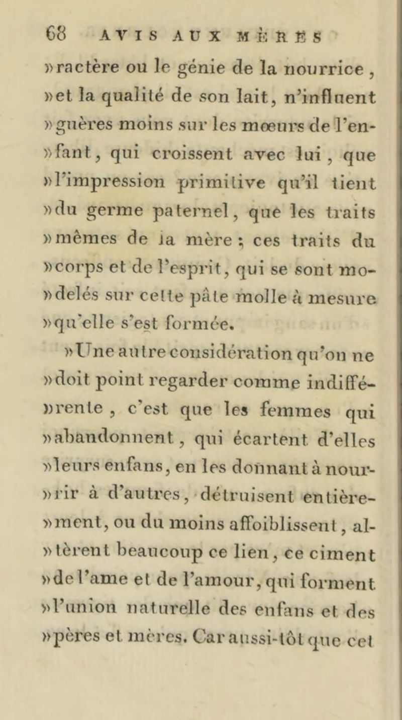 ))ractère ou le génie de la nourrice , ))et la qualité de son lait, n’influent wguères moins sur les mœurs de l’en- «faut, qui croissent avec lui , que »l’impression primitive qu’il tient ))du germe paternel, que les traits «mêmes de ta mère; ces traits du «corps et de l’esprit, qui se sont mo- «delés sur celte pâte molle à mesure «qu'elle s’est formée. «ITne autre considération qu’on ne «doit point regarder comme indilTé- nrente , c’est que les femmes qui «abandonnent, qui écartent d’elles «leurs enfans, en les donnant à nour- «rir à d’autres,'détruisent entière- «ment, ou du moins affoiblissent, al- «lèrent beaucoup ce lien, ce ciment «del’ame et de l’amour, qui forment «l’union naturelle des enfins et des «pères et mères. Car aussi-tôt q\ie cet
