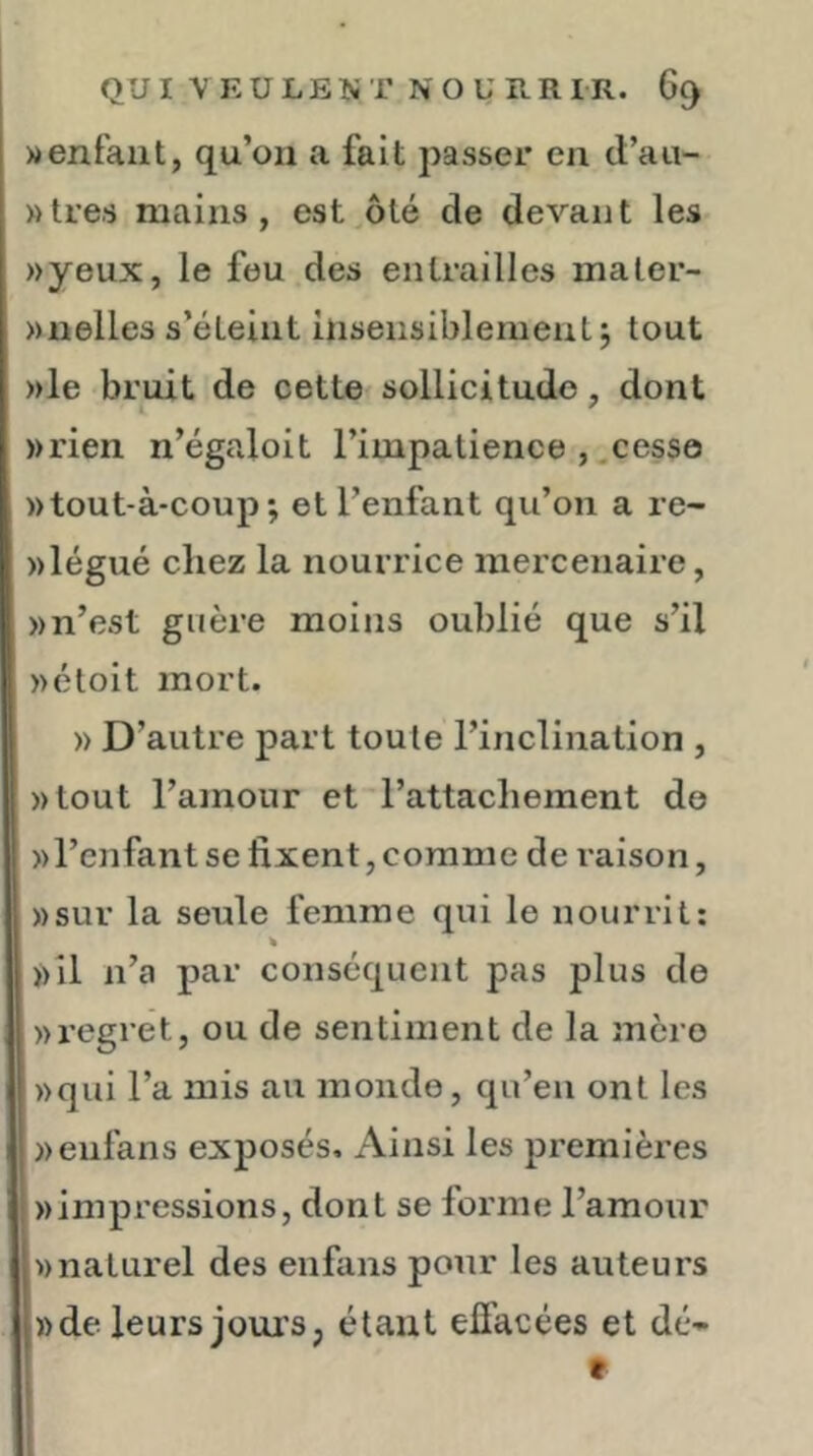 » enfant, qu’on a fait passer en d’aii- »tres mains, est,ôté de devant leS' »yeux, le feu des entrailles maler- »nelles s’éteint insensiblement j tout )>le bruit de cette sollicitude, dont »rien n’égaloit l’impatience ,.cesse »tout-à-coup ; et l’enfant qu’on a re- ))légué chez la nourrice mercenaire, » n’est guère moins oublié que s’il »étoit mort. » D’autre part toute l’inclination , ))tout l’amour et l’attachement de wl’enfant se fixent, comme de raison, »sur la seule femme qui le nourrit: ))il n’a j)ar conséquent pas plus de » regret, ou de sentiment de la incre ))qui l’a mis au monde, qu’en ont les »eufans exposés. Ainsi les premières «impressions, dont se forme l’amour «naturel des enfans pour les auteurs «de leurs jouis, étant efi’acées et dé- f