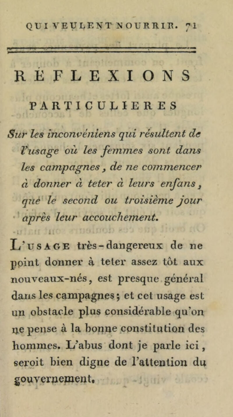 RÉFLEXIONS PARTICULIERES Sur les inconvéniens qui résultent de Vusage où les femmes sont dans les campagnes , de ne commencer à donner à teter à leurs enfans j que le second ou troisième jour • ’ après leur accouchement. • t' l L’usage très - dangereux de ne ppint donner à teter assez tôt aux nouveaux-nés, est presque général dans les campagnes; et cet usage est un obstacle plus considérable qu’on ne pense à la bonne,constitution des hommes. L’abus dont je parle ici, seroit bien digne de Tattention du gouvernement.