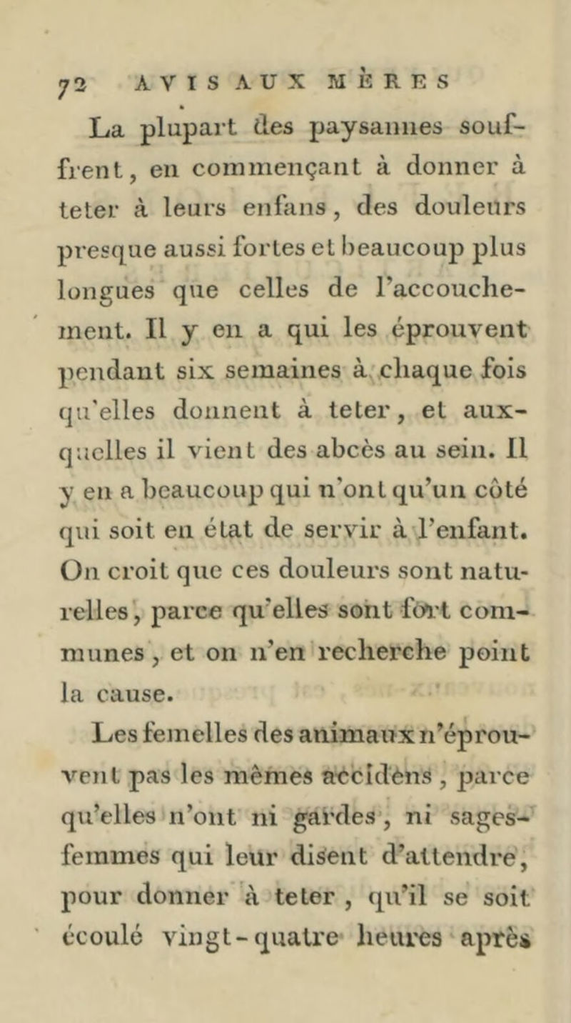 La plupart des paysannes souf- frent, en commençant à donner à leter à leurs enfans, des douleurs presque aussi fortes et beaucoup plus longues que celles de l’accouche- ment. Il y en a qui les éprouvent pendant six semaines à, chaque fois qu'elles donnent à teler, et aux- quelles il vient des abcès au sein. 11 y en a beaucoup qui n’ont qu’un côté qui soit en état de servir à l’enfant. Ou croit que ces douleurs sont natu- relles', parce qu’elles sont fo^t com- munes , et on n’en recherche point la cause. Les femelles des animaux n’éprou- vent pas les mêmes a'ècldèns , parce qu’elles n’ont ni gardes*, ni sages- femmes qui leur disent d’attendre, pour donner à te ter , qu’il se soit écoulé vingt-quatre lieiires après