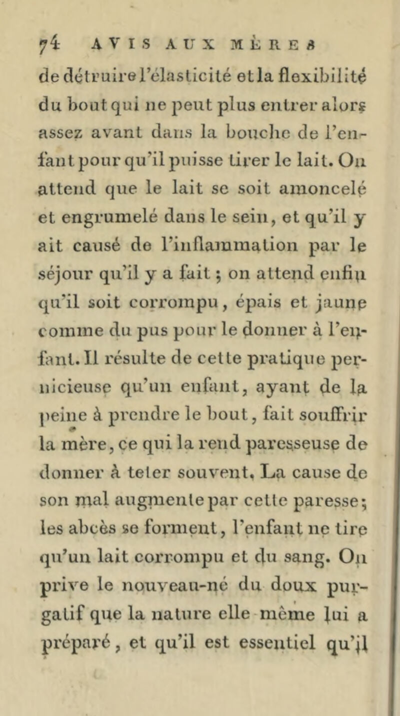 de détruire l’élasticité etla flexibilité du bout qui ne peut plus entier alorj assez avant dans la bouclic de l’ciir- fant pour qu’il puisse tirer le lait. On attend que le lait se soit amoncelé et engrumelé dans le sein, et qu’il y ait causé de l’inflammation par le séjour qu’il y a fait ; on attend cnfiu qu’il soit corrompu, épais et jaunp comme du pus pour le donner à l’eiji- flint. Il résulte de celte pratique per- nicieuse qu’un enfant, ayant de la peine à prendre le bout, fait soufî'rir la mère, ce qui la rend paresseuse de donner à teler souvent, La cause de son mal augmente par cette paresse; les abcès se forment, l’enfant ne tire qu’un lait corrompu et du sang. On prive le nouveau-né du doux pur- gatif que la nature elle même lui a préparé, et qu’il est essentiel qu’jl