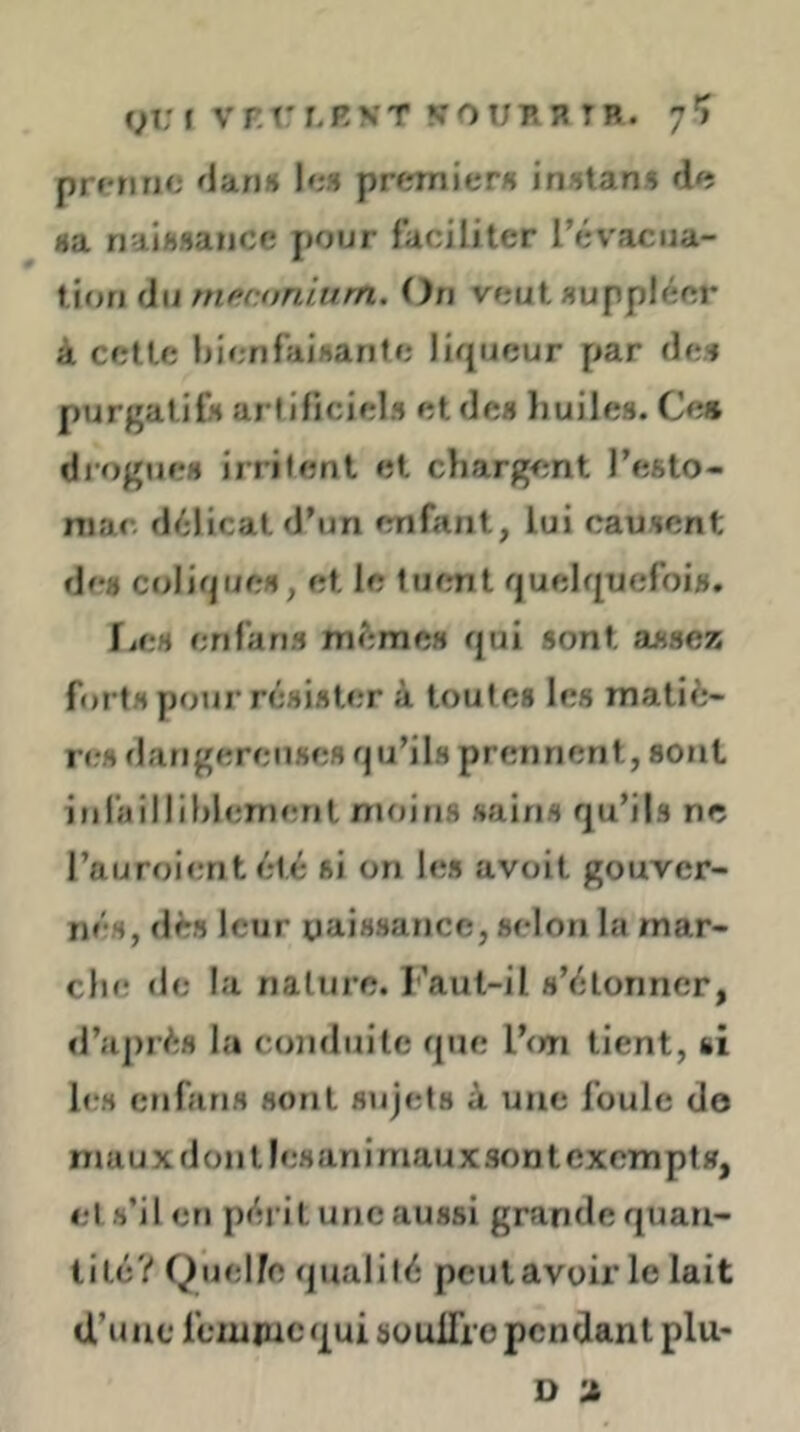 (jVi VrrLEVT VOUBH TB. 7'j prenne (intiH le» premier» in»tan5 de fla nal«»ancc pour faciliter rév'aciia- f ion du nieconlrtrn. Ou veut»upplécr à cette bienfaisanfe liqueur par de» purgatif» arfiliciel» et de» liuiles. Ce» diogue» irrifent et chargent l’esto- niac délicat d’un enfant, lui causent de» colique», et le tuent quelqucfoi», fiC» erifan» même» qui «ont amsez forts pour ré»i»ter à toute» le» matiè- n?» flangereuHC» qu’il» prennent, sont infaîlliblen)ent moins sain» qu’ils ne rauroienteté si on les avoit gouver- né», dè» leur naissance, selon la mar- che de la nature. I'’aut-il s’étonner, »raj)rés la conduite que l’(m tient, si h-s en fan» sont sujets à une foule do mau X don tlesanimaux sont exempt», et s’il en péi it une aussi grande quau- tite? Quelle qualité peulavoir le lait d’une feiupicqui soulTro pendant plu- D ’J,