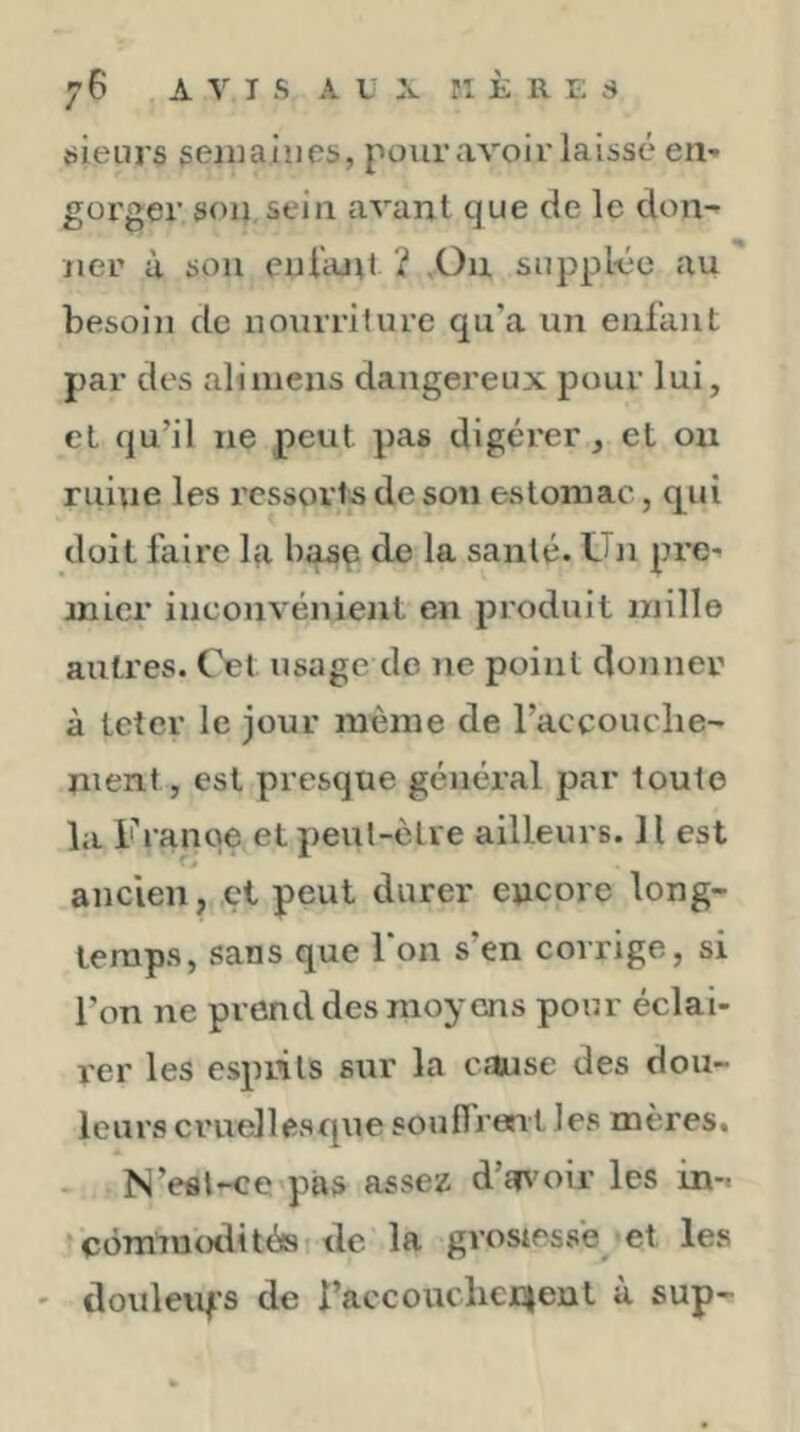 vsieurs geniaiiies, pour avoir laissé en- gorger son,sein avant que de le don- ner à son cnlanl ? .Ou suppléée au besoin de nourriture qu’a un enfant par des ali mens dangereux pour lui, cl qu’il ne peut pas digérer, et on ruine les ressorts de son estomac, c[ui doit faire bi basp de la santé. Un pre- mier inconvénient en produit mille autres. Cet usage de ne point donner à teter le jour même de l’accouche- ment, est presque général par toute la Franqe et peut-être ailleurs. H est ancien, cl peut durer encore long- temps, sans que Ton s’en corrige, si l’on ne prend des moyens pour éclai- rer les esprits sur la cause des dou- leurs cruellesque souflrent les mères. N’efll-ce pas assez d’a^'oir les in-t 'CÔmimHlités de la grostess’e-et les ' douleuf’s de l’accoucliejcjent à sup-
