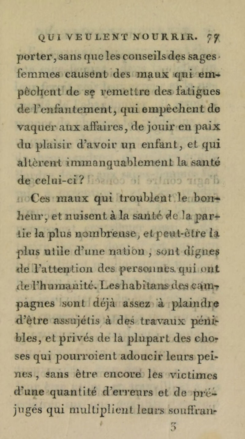 yjorter, sans que les conseils des sages ■ femmes causant des maux qui em- pêolienl de sç remettre des fatigues de l’enlantement, qui empêchent do vaquer aux affaires, de jouir en paix du plaisir d’avoir un enfant, et qui allèrent immanquablement la santé de celni-ci? ' i. Ces maux qui troublent le bon- heur, et nuisent à la santé, de la par- tie la plus nombieuse, et peut-être la plus utile d’une nation , sont dignes <le l’attention des persoamea qui ont de l’humanité. Leshabîtans des camT pagnes sont déjtà assez à plaindre d’être assujétis à des travaux piéni*- bles, et privés de la plupart des chor ses qui pourroient adoucir leurs pei- nes , sans être encore les victimes d’une quantité d’erreurs et de pré- jugés qui multiplient leurs souffVan-