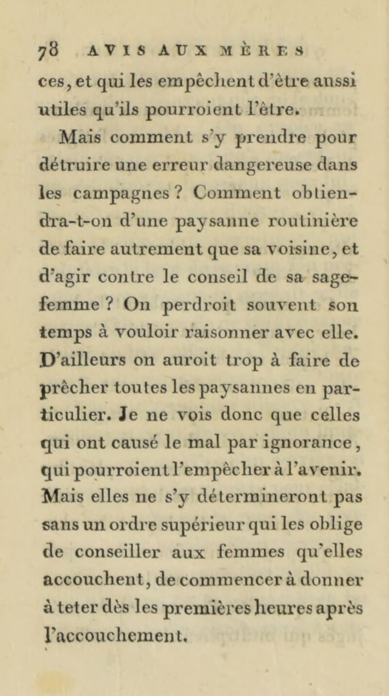 ces, et qui les empêclient d’ètre aussi utiles qu’ils pourroient l’ètre. Mais comment s’y prendre pour détruire une erreur dangereuse dans les campagnes? Comment obtien- dra-t-on d’une paysanne routinière de faire autrement que sa voisine, et d’agir contre le conseil de sa sage- femme ? On perd roi t souvent son temps à vouloir raisonner avec elle. D’ailleurs on aurolt trop à faire de prêcher toutes les paysannes en par- ticulier. Je ne vois donc que celles qui ont causé le mal par ignorance, qui pourroient l’empêclier à l’avenir. Mais elles ne s’y détermineront pas sans un ordre supérieur qui les oblige de conseiller aux femmes qu'elles accouchent, de commencer à donner à teter dès les premières heures après l’accouchement.