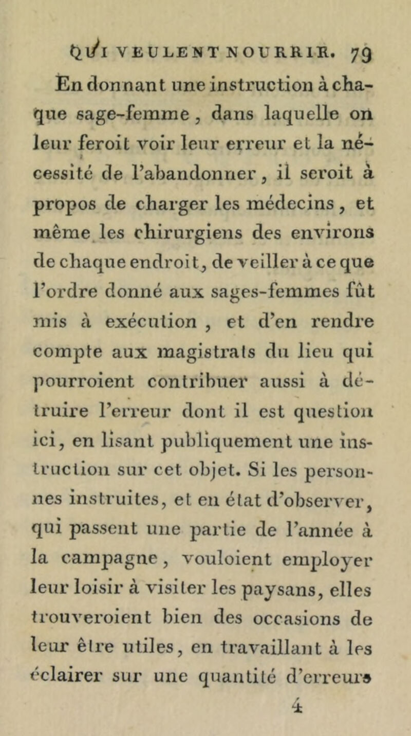 En donnant une instruction à cha- que sage-femme, dans laquelle on leur feroit voir leur erreur et la né- I cessitc de l’abandonner, il seroit à propos de charger les médecins , et même^les chirurgiens des environs de chaque endroit, de veiller à ce que l’ordre donné aux sages-femmes fût mis à exécution , et d’en rendre compte aux magistrats du lieu qui pourroient contribuer aussi à dé- truire l’erreur dont il est question ici, en lisant publiquement une ins- truction sur cet objet. Si les person- nes instruites, et en état d’observer, qui passent une partie de l’année à la campagne, vouloient employer leur loisir à visiter les paysans, elles trouveroient bien des occasions de leur être utiles, en travaillant à les éclairer sur une quantité d’erreuid