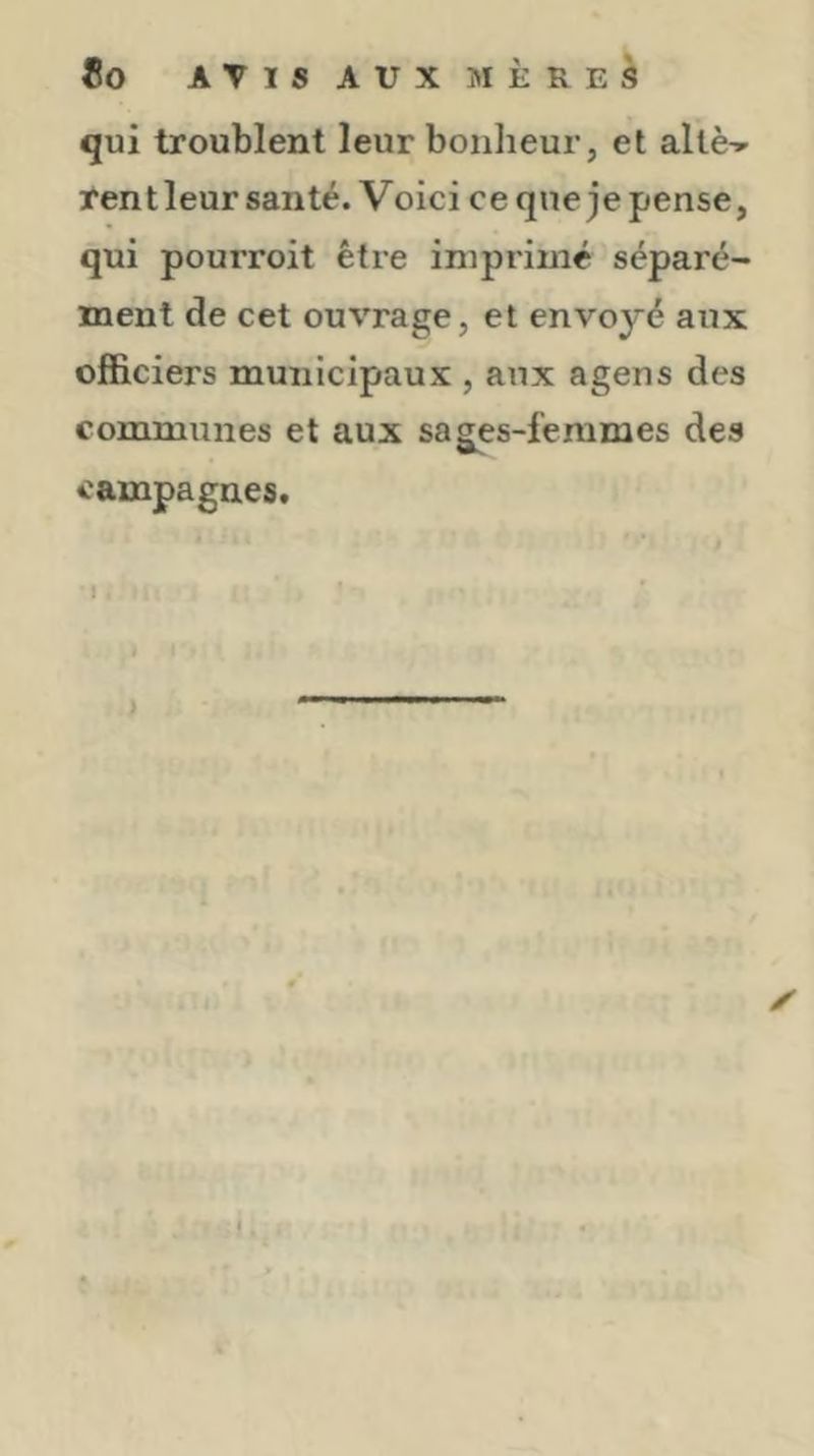 qui troublent leur bonheur, et allè-^ rentleur santé. Voici ce que je pense, qui pourroit être imprimé séparé- ment de cet ouvrage, et envoyé aux officiers municipaux , aux agens des communes et aux sages-femmes des campagnes. I ✓