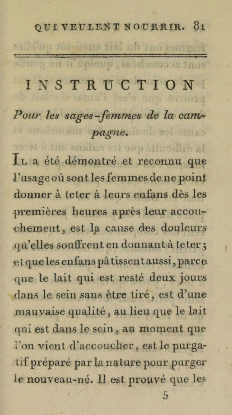 INSTRUCTION Ponr les sages-femmes de la camn pagne, * \ Il a été démontré et reconnu que l’usage où sont les femmes de ne point donner à te ter à leurs enfans dès les premières heures après leur accou- chement, est la cause des douleurs (ju’elles soulfrent en donnant à teter ; e l que les enfans pâ tissen t aussi, parce que le lait qui est resté deux jours dans le sein sans être tiré, est d’une mauvaise qualité, au lieu que le lait qui est dans le sein, au moment que l’on vient d’accoucher, est le purga- tif préparé par la nature pour purger le nouveau-né. Il est prouvé que les