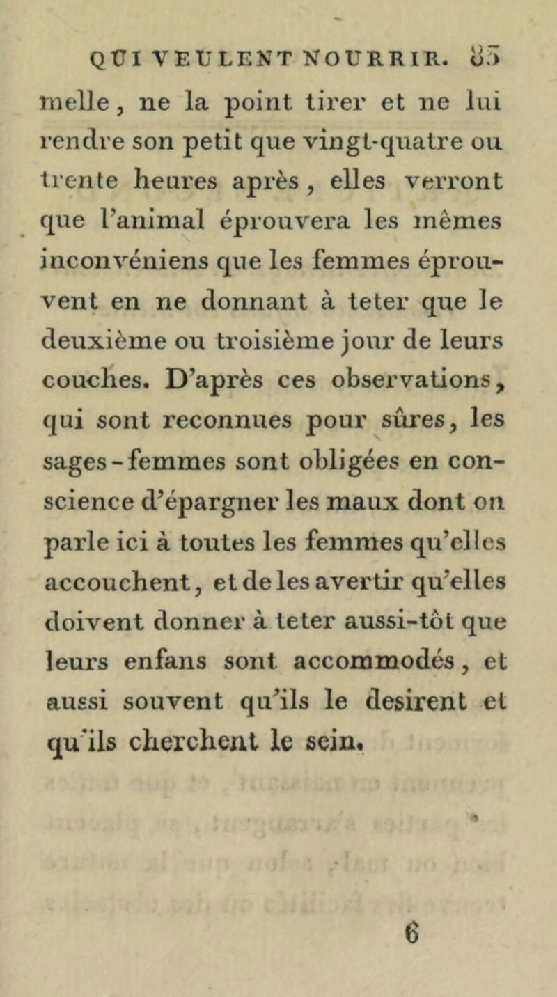 nielle, ne la point tirer et ne lui rendre son petit que vingt-quatre ou trente heures après, elles verront que l’animal éprouvera les mêmes inconvéniens que les femmes éprou- vent en ne donnant à teter que le deuxième ou troisième jour de leurs couches. D’après ces observations, qui sont reconnues pour sûres, les sages-femmes sont obligées en con- science d’épargner les maux dont on parle ici à toutes les femmes qu’elles accouchent, et de les avertir qu’elles doivent donner à teter aussi-tôt que leurs enfans sont accommodés, et aussi souvent qu’ils le désirent et qu’ils cherchent le sein. 6