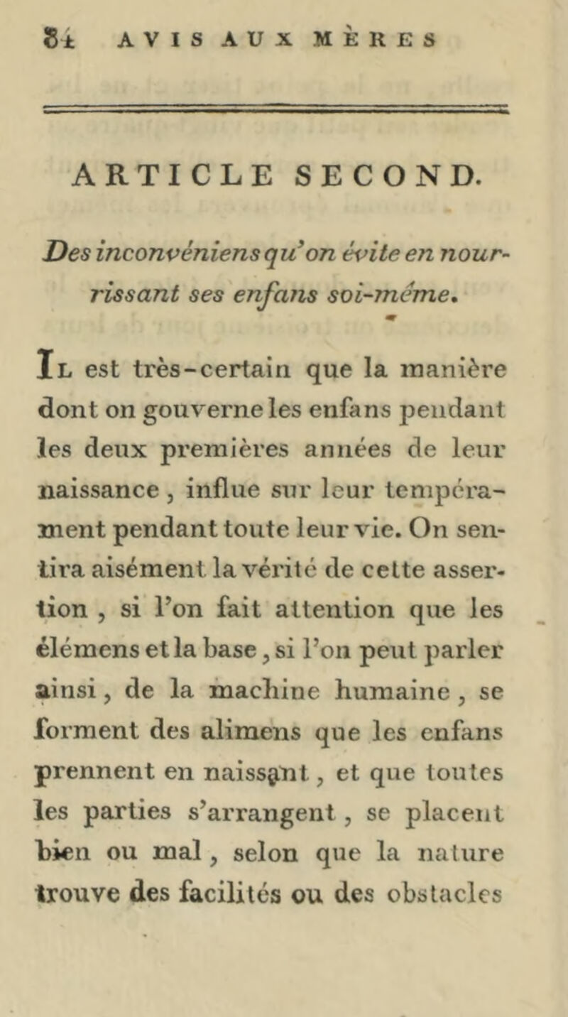 ARTICLE SECOND. Des inconvéniens qu’on évite en nour- rissant ses enfans soi-meme, m Il est très-certain que la manière dont on gouverne les enfans pendant les deux premières années de leur naissance , influe sur leur tempéra- ment pendant toute leur vie. On sen- tira aisément la vérité de cette asser- tion , si l’on fait attention que les élémens et la base, si l’on peut parler ainsi, de la machine humaine, se forment des alimens que les enfans prennent en naissant, et que toutes les parties s’arrangent, se placent bien ou mal, selon que la nature trouve des facilites ou des obstacles