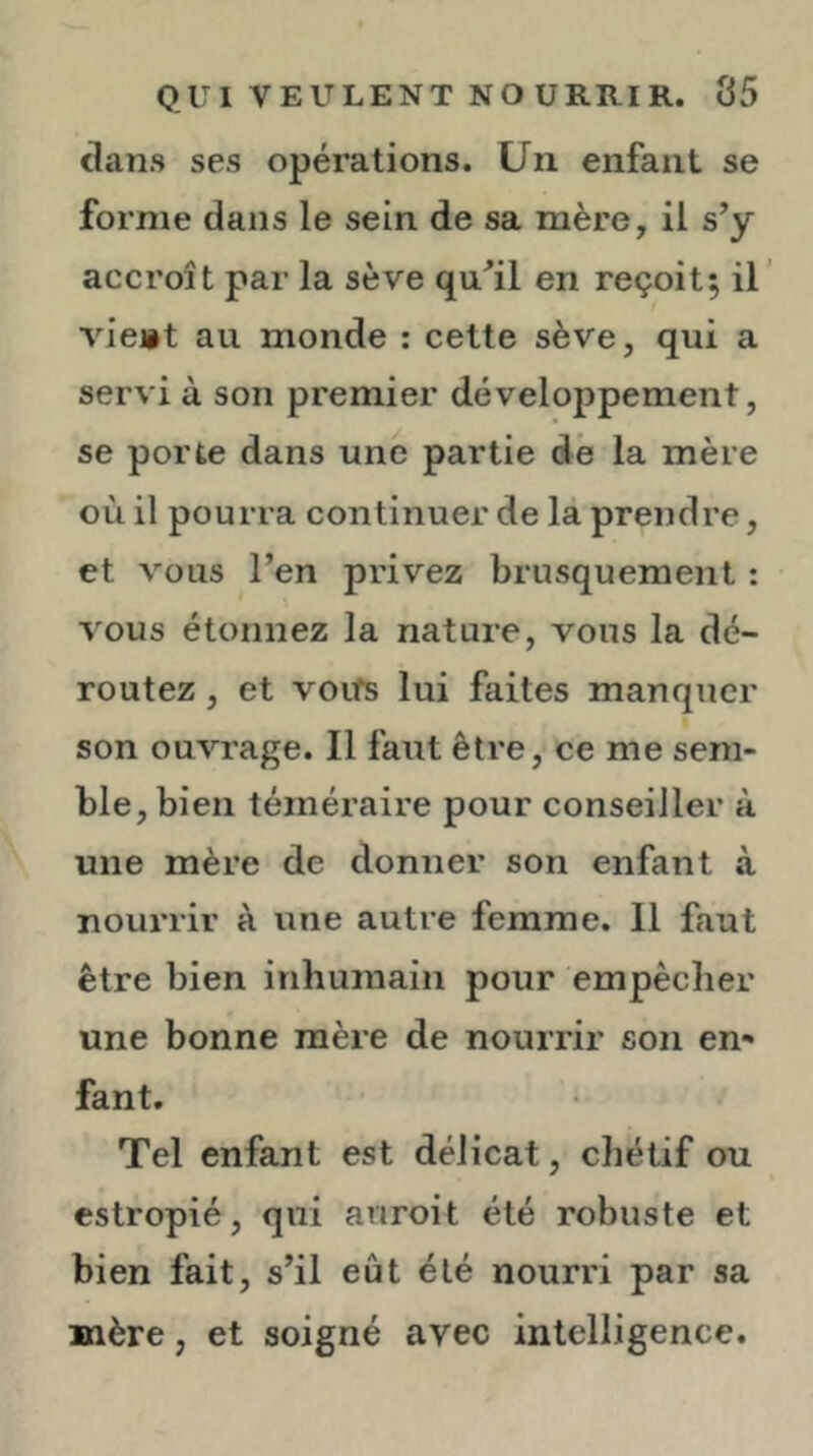 clans ses opérations. Un enfant se forme dans le sein de sa mère, il s’y accroît par la sève qu’il en reçoit; il’ vieiit au monde : cette sève, qui a servi à son premier développement, se porte dans une partie dé la mère où il pourra continuer de là prendre, et vous l’en privez brusquement : vous étonnez la nature, vous la dé- routez , et voifs lui faites manquer son ouvrage. Il faut être, ce me sem- ble, bien téméraire pour conseiller à une mère de donner son enfant à nourrir à une autre femme. Il faut être bien inhumain pour empêcher une bonne mère de nourrir son en- fant. Tel enfant est délicat, chétif ou estropié, qui auroit été robuste et bien fait, s’il eût été nourri par sa mère, et soigné avec intelligence.