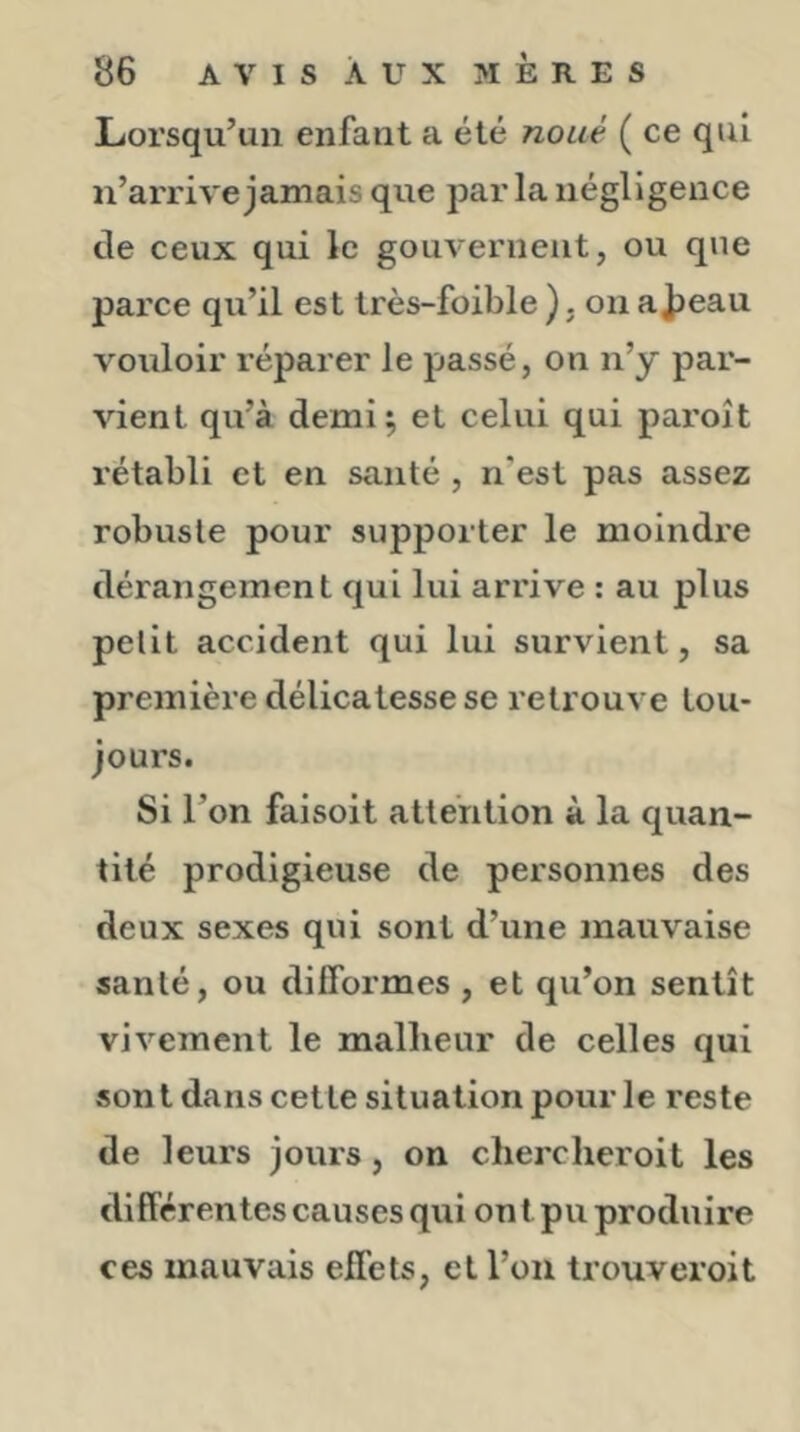 Lorsqu’un enfant a été noué ( ce qui n’arrive jamais que jDar la négligence de ceux qui le gouvernent, ou que parce qu’il est très-foible ). on ai)eau vouloir réparer le passé, on n’y par- vient qu’à demi; et celui qui paroît rétabli et en santé , n'est pas assez robuste pour supporter le moindre dérangement qui lui arrive ; au plus petit accident qui lui survient, sa première délicatesse se retrouve tou- jours. Si l’on faisoit attention à la quan- tité prodigieuse de personnes des deux sexes qui sont d’une mauvaise santé, ou difformes , et qu’on sentît vivement le malheur de celles qui sont dans cette situation pour le reste de leurs jours, on cherclieroit les différentes causes qui on t pu produire ces mauvais effets, et l’on trouveroit