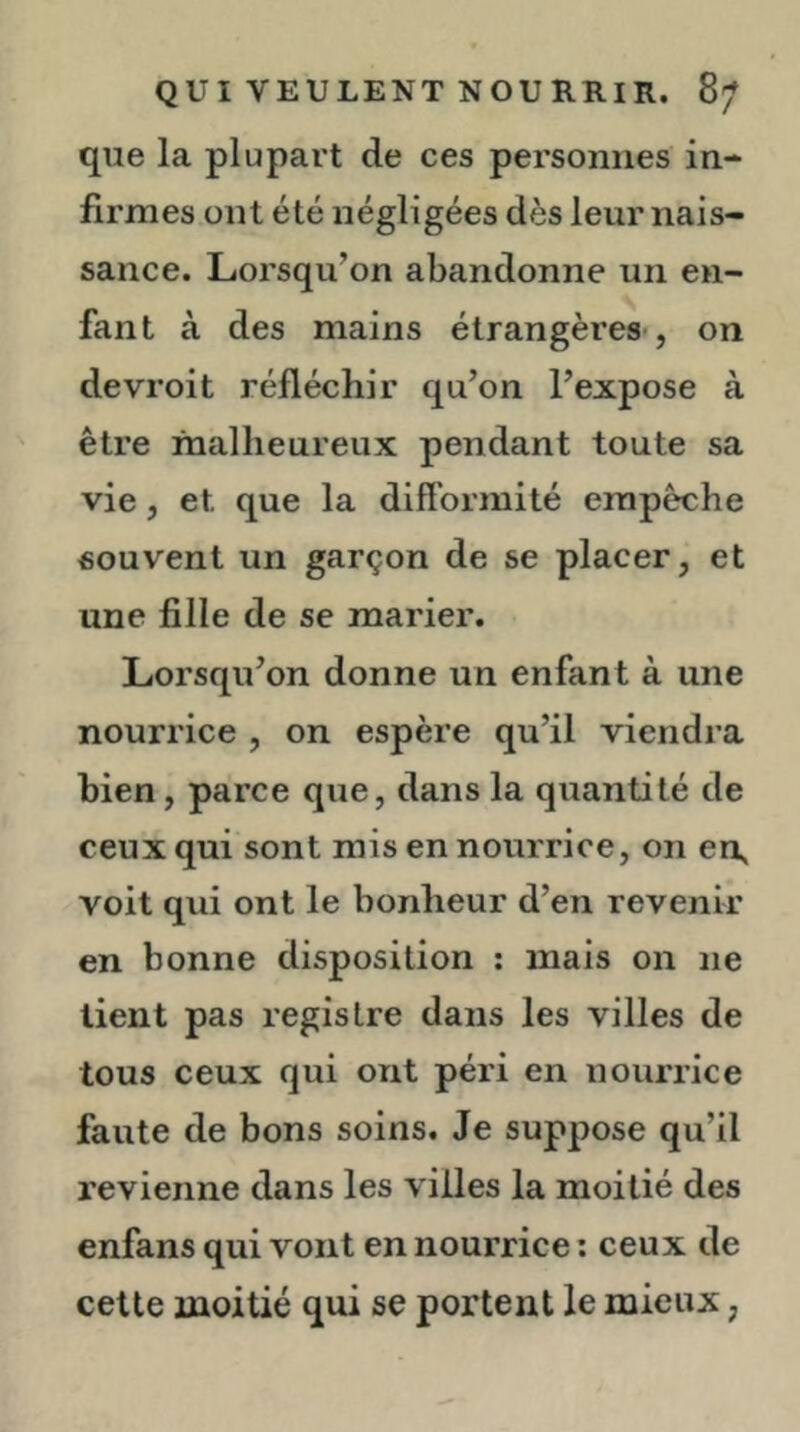 que la plupart de ces personnes in- firmes ont été négligées dès leur nais- sance. Lorsqu’on abandonne un en- fant à des mains étrangères , on devroit réfléchir qu’on l’expose à être malheureux pendant toute sa vie, et que la difformité empêche souvent un garçon de se placer, et une fille de se marier. Lorsqu’on donne un enfant à une nourrice , on espère qu’il viendra bien, parce que, dans la quantité de ceux qui sont mis en nourrice, on en, voit qui ont le bonheur d’en revenir en bonne disposition : mais on ne lient pas registre dans les villes de tous ceux qui ont péri en nourrice faute de bons soins. Je suppose qu’il revienne dans les villes la moitié des enfans qui vont en nourrice ; ceux de cette moitié qui se portent le mieux,