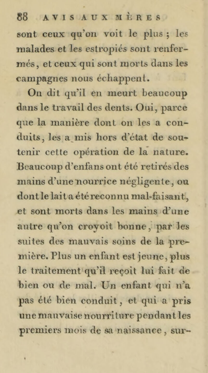 sont ceux qu’on voit le plus ; les malades et les estropiés sont renfer- més, et ceux qui sont morts dans les campagnes nous échappent. On dit qu’il en meurt beaucoup dans le travail des dents. Oui, parce que la manière dont on les a con- duits, les a inis hors d’état de sou- tenir cette opération de la nature. Beaucoup d’enfans ont été retirés des mains d’une nourrice négligente, ou dont le lait a été reconnu mal-faisan t, et sont morts dans les mains d’une autre qu’on croyoit bonne, par les suites des mauvais soins de la pre- mière. Plus un enfant est jeune, plus le traitement qu’il reçoit lui fait de bien ou de mal. Un enfant qui n’a pas été bien conduit, et qui a pris une mauvaise nourriture pendant les premiers moivS de sa naissance, sur-