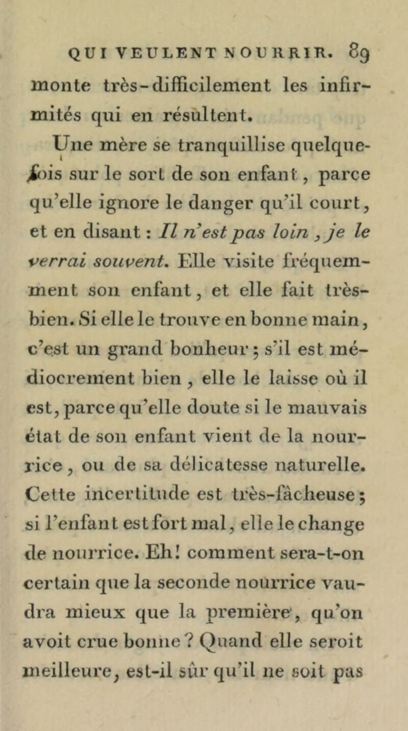 monte très-difficilement les infir- mités qui en résultent. Une mère se tranquillise quelque- >fc)is sur le sort de son enfant, parce qu’elle ignore le danger qu’il court, et en disant ; Il ri est pas loin , je le verrai souvent. Elle visite fréquem- ment son enfant, et elle fait très- bien. Si elle le trouve en bonne main, c’eal un grand bonheur 5 s’il est mé- diocrement bien , elle le laisse où il est, parce qu’elle doute si le mauvais état de son enfant vient de la nour- rice, ou de sa délicatesse naturelle. Cette incertitude est ti’ès-fàcheuse ; si l’enfant est fort mal, elle le change de nourrice. Ehl comment sera-t-on certain que la seconde nourrice vau- dra mieux que la première , qu’on avoit crue bonne? Quand elle seroit meilleure, est-il sûr qu’il ne soit pas