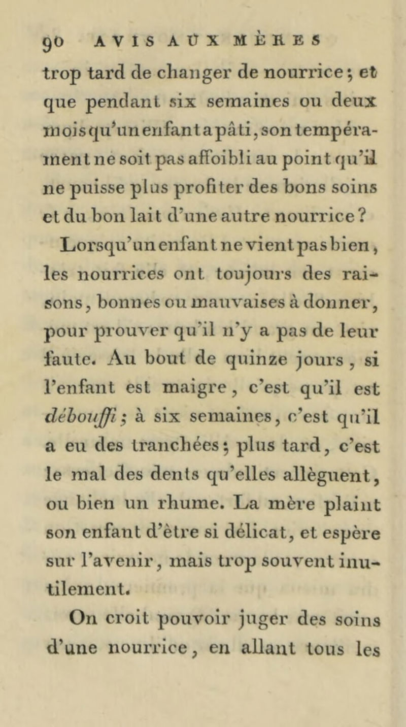 trop tard de changer de nourrice; et que pendant six semaines ou deux ni ois qu’un enfant a pâ ti, son lempéra- inent ne soit pas aifoibîi au point qu’ii ne puisse plus profiter des bons soins et du bon lait d’une autre nourrice? Lorsqu’unenfant ne vient pas bien, les nourrices ont toujours des rai- sons, bonnes ou mauvaises à donner, pour prouver qu’il n’y a pas de leur faute. Au bout de quinze jours , si l’enfant est maigre, c’est qu’il est dèbonjffi ; à six semaines, c’est qu’il a eu des tranchées; plus tard, c’est le mal des dents qu’elles allèguent, ou bien un rhume. La mère plaint son enfant d’ètre si délicat, et espère sur l’avenir, mais trop souvent inu- tilement. On croit pouvoir juger des soins d’une nouiTice, en allant tous les