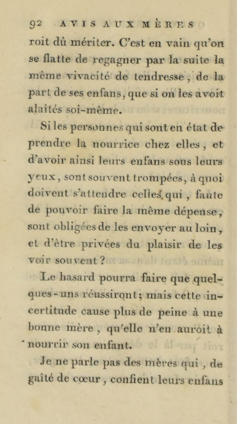roit dû mériter. C’est en vain qn’on se flatte de regagner par la suite la même vivacité de tendresse , de la part de ses enfans, que si on les avoit alaités soi-même. Si les personnes qui sont en état de prendre la nourrice chez elles , et d’avoir ainsi leurs enfans sous leurs yeux, sont souvent trompées, à quoi doivent s’attendre cellei.qui , faute de pouvoir faire la même dépense, sont obligées de les envoyer au loin, et d’être privées du plaisir de les voir souvent? Le hasard pourra faire que quel- ques-uns réussiront; mais cettedn- certitude cause plus de peine à une bonne mère , qu'elle n’en auroit à * nourrir son enfant. Je ne parle pas des mères qui , de gaîté de cœur, confient leurs enfans ‘