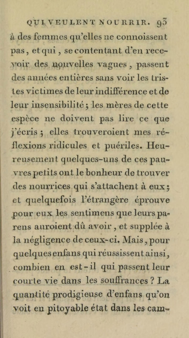 ft (les femmes qu’elles ne connoisseiit pas, et. qui, se contentant d’en rece- voir des npuvelles vagues , passent des années entières sans voir les tris- tes victimes de leur indiiTérence et de leur insensibilité J les mères de cette espèce ne doivent pas lire ce que j’éci’is ; elles trouveroient nies ré- flexions ridicules et puériles. Heu- reusement quelques-uns de ces pau- vres petits ont le bonheur do trouver des nourrices qui s’attachent à eux j et quelquefois l’étrangère éprouve pour eux les sentimens que leurs pa- rons auroient dû avoir , et supplée à la négligence de ceux-ci. Mais, pour quelques enfans qui réussissent ainsi, combien en est-il qui passent leur courte vie dans les souffrances ? La quantité prodigieuse d’enfans qu’on voit en pitoyable état dans les cam-