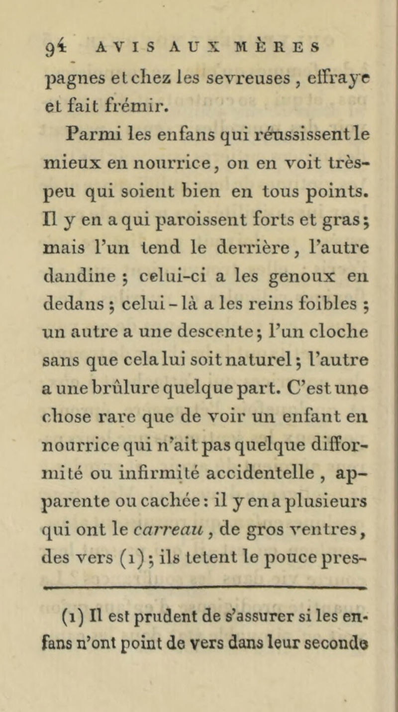 pagnes elchez les sevreuses , effraye et fait frémir. Parmi les enfans qui réussissent le mieux en nourrice, on en voit très- peu qui soient bien en tous points, n y en a qui paroissent forts et gras ; mais l’un tend le derrière, l’autre dandine ; celui-ci a les genoux en dedans ; celui - là a les reins foibles ; un autre a une descente 5 l’un cloche sans que cela lui soit naturel; l’autre a une brûlure quelque part. C’est une chose rare que de voir un enfant en nourrice qui n’ait pas quelque diffor- mité ou infirmité accidentelle , ap- parente ou cachée : il y en a plusieurs qui ont le carreau, de gros ventres, des vers (1) ; ils tetent le pouce pres- (1) Il est prudent de s’assurer si les en- fans n’ont point de vers dans leur seconde
