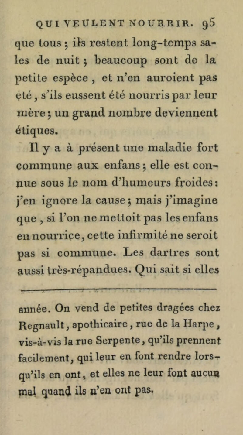 que tous 5 ib restent long-temps sa- les de nuit j beaucoup sont de la petite espèce , et n’on auroient pas été, s’ils eussent été nourris par leur mère 5 un grand nombre deviennent étiques. Il y a à présent une maladie fort commune aux enfans ; elle est con- nue sous le nom d’humeurs froides: j’en ignore la causer mais j’imagine que , si l’on ne mettoit pas les enfans en nourriçe, cette infirmité ne seroit pas si commune. Les dartres sont aussi très-répandues. Qui sait si elles année. On vend de petites dragées chez Régnault, apothicaire, rue de la Harpe, vis-à-vis la rue Serpente, qu’ils prennent facilement, qui leur en font rendre lors- qu’ils en ont, et elles ne leur font aucun mal quand ils n’en ont pas.