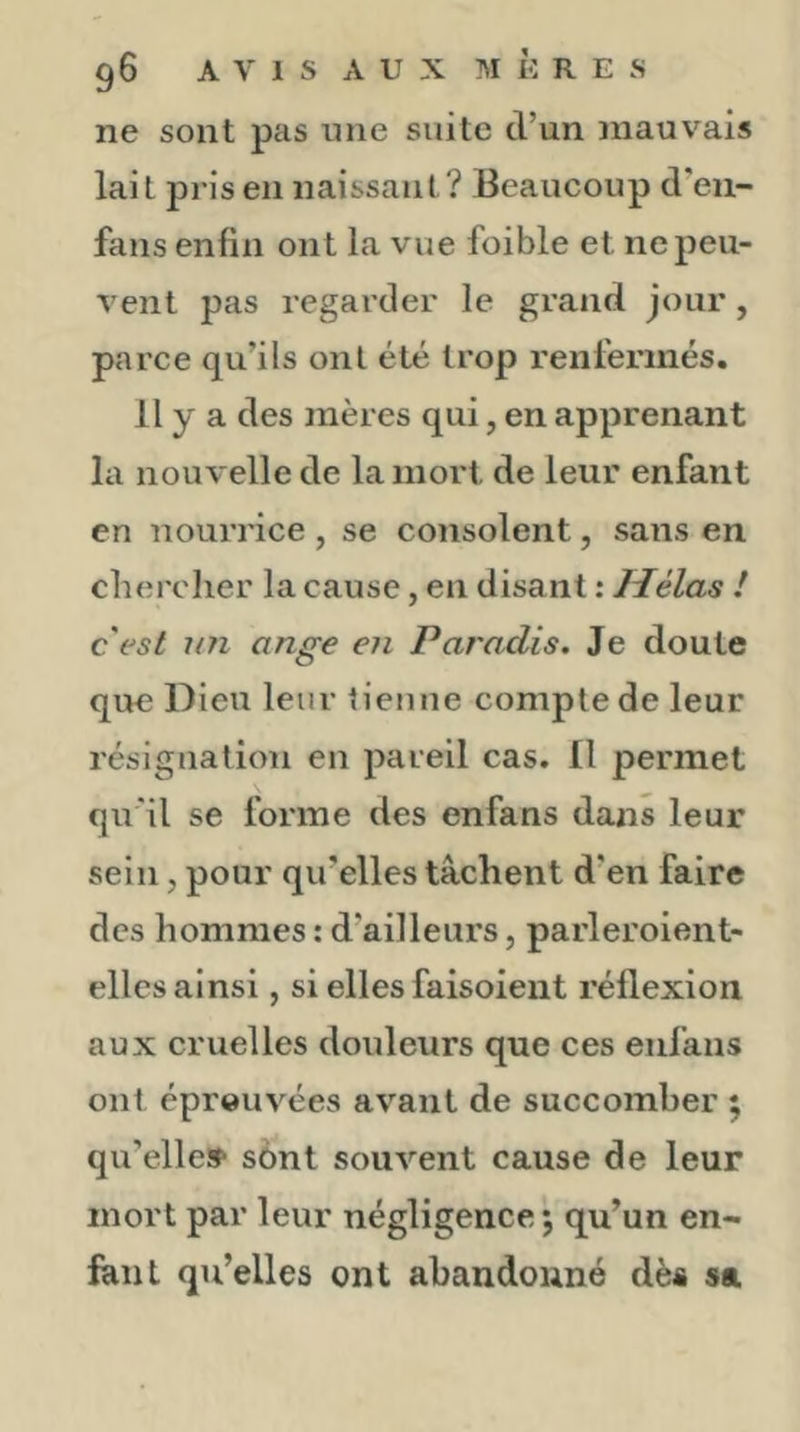 ne sont pas une suite d’un mauvais lait pris en naissant? Beaucoup d'en- fans enfin ont la vue foible et ne peu- vent pas regarder le grand jour, parce qu’ils ont été trop renfermés. Il y a des mères qui, en apprenant la nouvelle de la mort de leur enfant en nourrice , se consolent, sans en chercher la cause, en disant : Hélas ! c'est un ange en Paradis. Je doute que Dieu leur tienne compte de leur résignation en pareil cas. Il permet qu'il se forme des enfans dans leur sein, pour qu’elles tâchent d’en faire des hommes : d’ailleurs, parleroient- ellcs ainsi, si elles faisoient réflexion aux cruelles douleurs que ces enfans ont éprouvées av'aut de succomber 5 qu’elle»' sènt souvent cause de leur mort par leur négligence; qu’un en- fant qu’elles ont abandonné dès sa