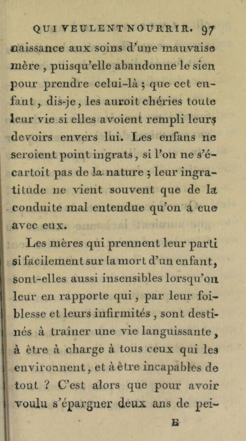 naissance aux soins d’une mauvais© mère , puisqu’elle abandonne le sien pour J)rendre celui-là 5 que cet en- fant , dis-je, les auroit chéries toute leur vie si elles avoient rempli leur? devoirs envers lui. Les enfans ne seroient point ingrats, si l’on ne s’é- cartoit pas de la. nature ; leur ingra- titude ne vient souvent que de la conduite mal entendue qu’on a eue avec eux. Les mères qui prennent leur parti si facilement sur la mort d’un enfant, sont-elles aussi insensibles lorsqu’on leur en rapporte qui, par leur foi- blesse et leurs infirmités , sont desti- nés à traîner une vie languissante , à être à charge à tous ceux qui les environnent, et à être incapables de tout ? C’est alors que pour avoir voulu s’épargner deux ans de pei- U