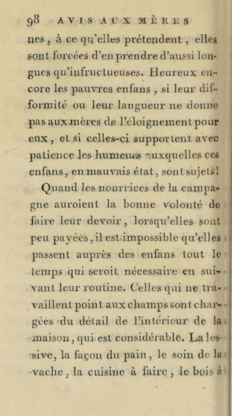 wes , à. ce qu’elles prétendent, elles sont forcées d’en prendre d’aussi Ion* gués qu’infructueuses. Heureux eu- core les pauvres enfans , si leur dif- formité ou leur langueur ne donne l pasauxmères de l’éloignement pour eux , et si celles-ci supportent avec patience les humeuoe 'luxquelles ces enfans, en mauvais état, sont sujets! Quand les nourrices de la campa-r gne auroient la bonne volonté de l'aire leur devoir, lorsqu’elles sont peu payées,il est.impossible qu’elles passent auprès des enfans tout le temps qui seroit nécessaire en sui-» * vaut leur routine. C’ellcs qiii ne tra- vaillent point aux champs sont cliai>- gécs du détail de l’intérieur de la. maison, quiiest considérable. Laies* sive, la façon du pain, le soin de la •vache, la cuisine à faire, le bois A