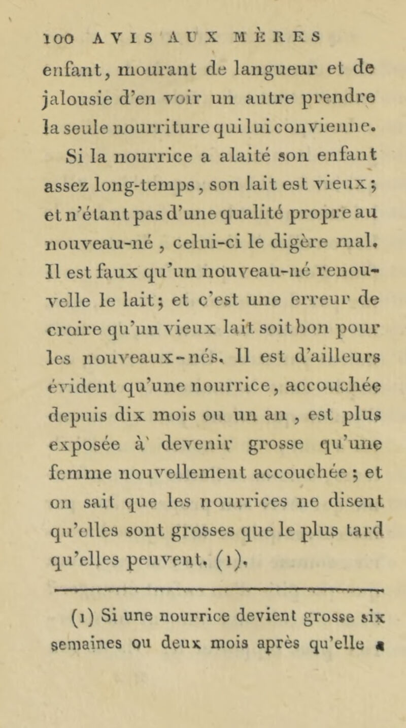 enfant, mourant de langueur et de jalousie d’en voir un autre prendre la seule nourriture qui lui convienne. Si la nourrice a alaité son enfant assez long-temps, son lait est vieux; et n’élant pas d’une qualité propre au nouveau-né , celui-ci le digère mal. Il est faux qu’un nouveau-né renou- velle le lait; et c’est une erreur de croire qu’un vieux lait soitbon pour les nouveaux-nés, 11 est d’ailleurs évident qu’une nourrice, accouchée depuis dix mois ou un an , est plus exposée à' devenir grosse qu’une femme nouvellement accouchée ; et on sait que les nourrices no disent qu’elles sont grosses que le plus lard qu’elles peuvent, (i). (i) Si une nourrice devient grosse six semaines ou deux mois après qu’elle «