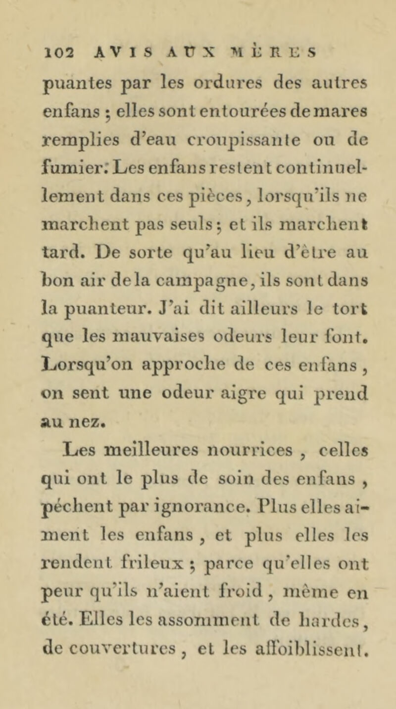 puantes par les ordures des autres enfans 5 elles sont entourées de mares remplies d’eau crou^îissaule ou de fumier.* Les enfans reslent continuel- lement dans ces pièces, lorsqu’ils ne marchent pas seuls 5 et ils marchent tard. De sorte qu’au lieu d’ètre au bon air delà campagne, ils sont dans la puanteur. J’ai dit ailleurs le tort que les mauvaises odeurs leur font. Lorsqu’on approche de ces enfans, on sent une odeur aigre qui prend au nez. Les meilleures nourrices , celles qui ont le plus de soin des enfans , pèchent par ignorance. Plus elles ai- ment les enfans , et plus elles les l'endent frileux 5 parce qu’elles ont peur qu’ils n’aient froid, même en été. Elles les assomment de hardes, de couvertures , et les allbiblisseiil.