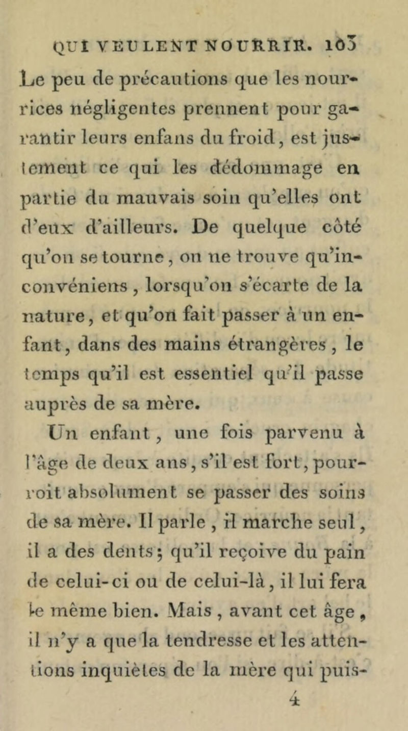 Le peu de précautions que les nour- rices négligentes prennent pour ga- rantir leurs enfans du froid, est jus- tement ce qui les dédommage en partie du mauvais soin qu’elles ont (Veux d’ailleurs. De quelcpie côté qu’ou se tourne, on ne trouve qu’in- convéniens , lorsqu’on s’écarte de la nature, et qu’on fait passer à un en- fant, dans des mains étrangères , le temps qu’il est essentiel qu’il passe auprès de sa mère. Un enfant, une fois parvenu à l'age de deux ans, s’il est fort, pour- roit absolument se passer des soins de sa mère. Il parle , il marche seul, il a des dents; qu’il reçoive du pain de celui-ci ou de celui-là, il lui fera k même bien. Mais , avant cet âge , il n’y a que la tendresse et les atten- tions inquiètes de la mère qui puis-
