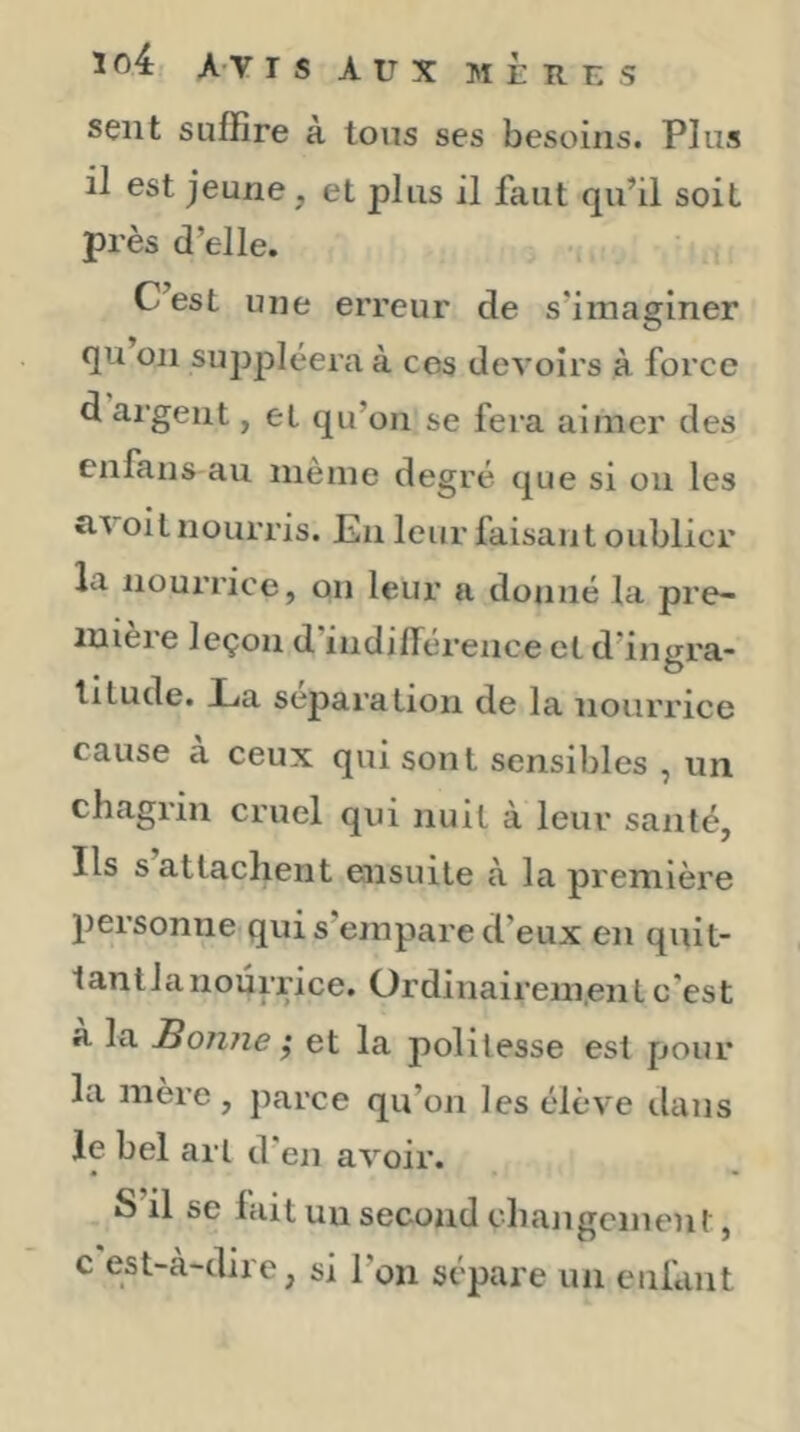 1 o4 A-v r s Aux ]M È R U s sent suffire à Ions ses besoins. Plus il est jeune, et plus il faut qu’il soit près d’elle. C’est une erreur de s’imaginer qu on suppléera à ces devoirs à force d argent, et qu’on se fera aimer des enfans au meme degré que si ou les îivoit nourris. En leur faisant oublier la nourrice, on leur a donné la pre- mière leçon d’indilTérence et d’ingra- titude. La séparation de la nourrice cause a ceux qui sont sensibles , un chagrin cruel qui nuit à leur santé, Ils s attachent ensuite à la première personne qui s’empare d’eux en quit- tant la nourrice. Ordinairem.ent c'est a la Bonne ,* et la politesse est pour la mère, parce qu’on les élève dans le bel art d’en avoir. S’il se lait un second changement, c est-à-dire, si l’on sépare un enfant