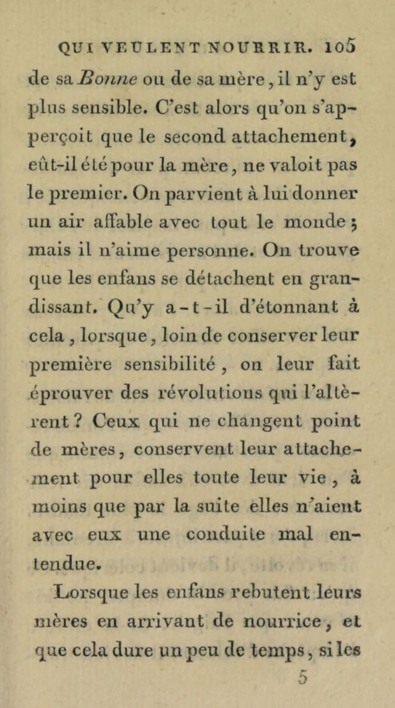 tle sa. Bonne ou de sa mère, il n’y est jjIus sensible. C’est alors qu’on s’ap- perçoit que le second attachement, eût-il été pour la mère, ne valoit pas le premier. On parvient à lui donner un air affable avec tout le monde ; mais il n’aime personne. On trouve que les enfans se détachent en gran- dissant. Qu’y a-t-il d’étonnant à cela , lorsque, loin de conserver leur première sensibilité, on leur fait éprouver des révolutions qui l’altè- rent ? Ceux qui ne changent point de mères, conservent leur attache- ment pour elles toute leur vie , à moins que par la suite elles n’aieiit avec eux une conduite mal en- tendue. Lorsque les enfans rebutent leurs mères en ari’ivant de nourrice, et que cela dure un peu de temps, si les 5