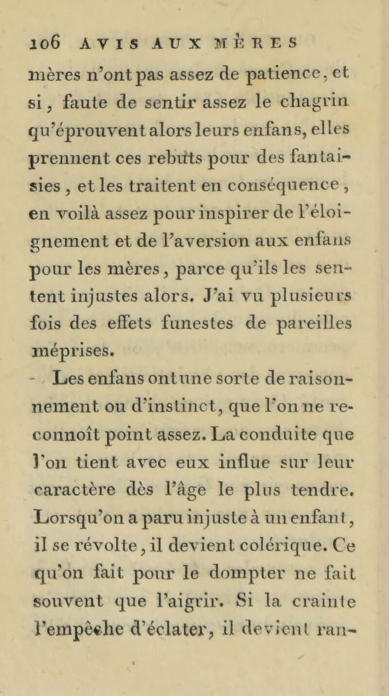 mères n’ont pas assez de patience, et si, faute de sentir assez le chagrin qu’éprouvent alors leurs enfans, elles prennent ces rebvtts pour des fantai- sies , et les traitent en conséquence , en voilà assez pour inspirer de l’éloi- gnement et de l’aversion aux enfans pour les mères, parce qu’ils les sen- tent injustes alors. J’ai vu plusieurs fois des effets funestes de pareilles méprises. - Les enfans ontune sorte de raison- nement ou d’instinct, que l’on ne re- coniioît point assez. La conduite que l'on tient avec eux influe sur leur caractère dès l’âge le plus tendre. Lorsqu’on a paru injuste à un enfant, il se révolte, il devient colérique. Ce qu'on fait pour le dompter ne fait souvent que l’aigrir. Si la crainte l’empêche d’éclater, il devient ran-