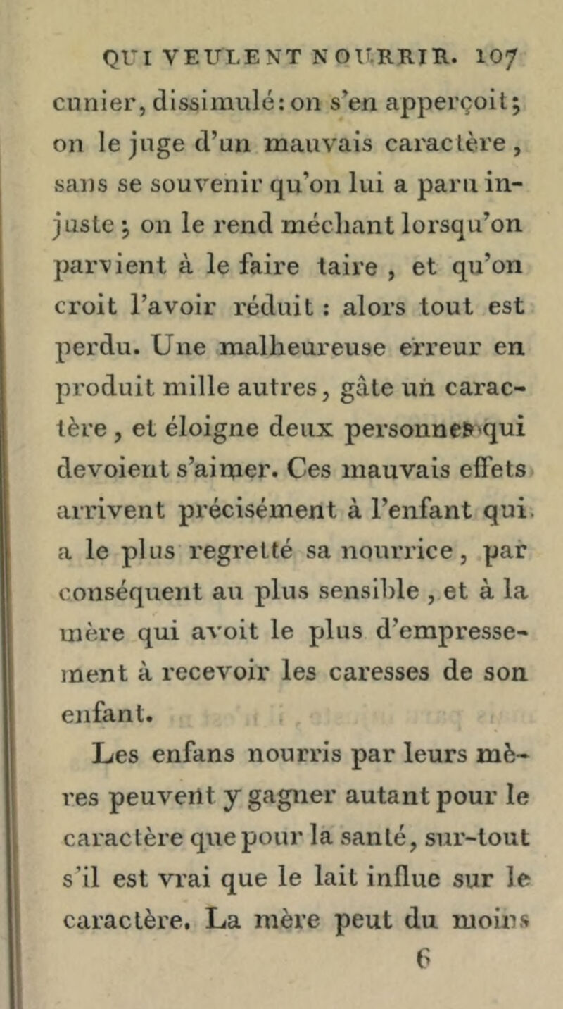 QUI VETTLENT N Oir.RRII\. IO7 cunier, dissimulé: on s’en apperçoit; on le juge d’un mauvais caraclère, sans se souvenir qu’on lui a paru in- juste 5 on le rend méchant lorsqu’on parvient à le faire taire , et qu’on croit l’avoir réduit : alors tout est perdu. Une malheureuse erreur en produit mille autres, gâte un carac- tère , et éloigne deux personne»'qui dévoient s’aimer. Ces mauvais effets arrivent précisément à l’enfant qui. a le plus regretté sa nourrice, par conséquent au plus sensible , et à la mère qui avoit le plus d’empresse- ment à recevoir les caresses de son enfant. i Les enfans nourris par leurs mè- res peuvent y gagner autant pour le caractère que pour la santé, sur-tout s’il est vrai que le lait influe sur le caractère. La mère peut du moin.s