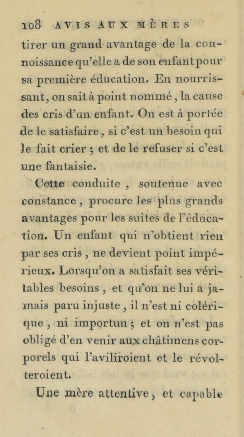 tirer un grand avantage de la con- noissance qu’elle a de son enfant pour sa première éducation. En nourris- sant, on sait à point nommé, la cause des cris d’un enfant. On est à portée de le satisfaire, si c’est un besoin qui Je fait crier 5 et de le refuser si c’est une fantaisie. ' t’ette conduite , soutenue arec constance, procure les‘plus grands avantages pour les suites de Téduca- lion. Un enfant qui n’obtient rien par ses cris , ne devient point impé- rieux. Lorsqu’on a satisfait ses véri- tables besoins , et qu’on ne lui a ja- mais paru injuste , il n’est ni coléri- que , ni importun ; et on n’est pas obligé d’en venir aux cliâtimens cor- porels qui l’aviliroient et le révol- teroient. Une mère attentive, et capable