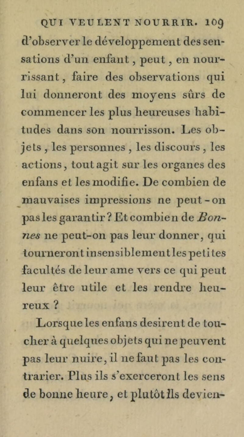 d’observer le développement des sen- sations d’un enfant, peut, en nour- rissant , faire des observations qui lui donneront des moyens sûrs de commencer les plus lieureuses habi- tudes daus son nourrisson. Les ob- jets , les personnes , les discours , les actions, tout agit sur les organes des enfans et les modifie. De combien de mauvaises impressions ne peut-on pas les garantir? Et combien de Bon- nes ne peut-on pas leur donner, qui tourneront insensiblement les petites facultés de leur ame vers ce qui peut leur être utile et les rendre heu- reux ? Lorsque les enfans désirent de tou- cher à quelques objets qui ne peuvent pas leur nuire, il ne faut pas les con- trarier. Plus ils s’exerceront les sens de bonne heure, et plutôt ils devicn-