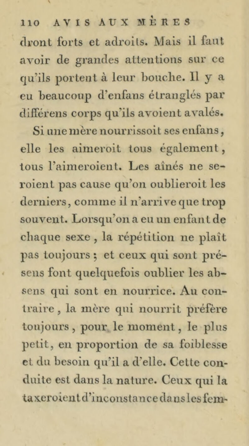 llO AVIS AUX MÈRES (Il’ont forts et adroits. Mais il faut avoir de grandes attentions sur ce qu’ils portent à leur bouche. 11 y a eu beaucoup d’enfans étranglés par dlfférens corps qu’ils avoient avalés. Si une mère nourrissoit ses enfans, elle les ainieroit tous également, tous l’aimeroient. Les aînés ne se- roient pas cause qu’on oublieroit les derniers, comme il n’arrive que trop souvent. Lorsqu’on a eu un enfant de chaque sexe , la répétition ne plaît pas toujours 5 et ceux qui sont pré- ' sens font quelquefois oublier les ab- sens qui sont en nourrice. Au con- traire , la mère qui nourrit préfère toujours, pour le moment, le plus petit, eu proportion de sa foiblcsse et du besoin qu’il a d’elle. Cette con- duite est dans la nature. Ceux qui la taxeroieulci’inconstance da ns lesfem-