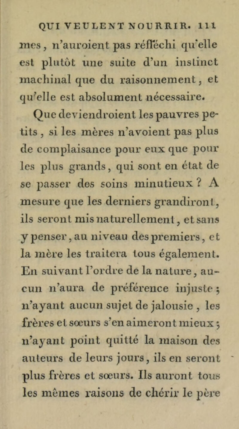 mes, n’auroient pas réfTéclii qu'elle est plutôt une suite d’un instinct machinal que du raisonnement, et qu'elle est absolument nécessaire. Que deviendroient les pauvres pe- tits , si les mères n’avoient pas plus de complaisance pour eux que pour les plus grands, qui sont en état de se passer des soins minutieux ? A mesure que les derniers grandironi, ils seront mis naturellement, et sans y penser, au niveau des premiers, e t la mère les traitera tous également. En suivant l’ordre de la nature, au- cun n’aura de préférence injuste 5 n’ayant aucun sujet de jalousie , les frères et sœurs s’en aimeront mieux 5 n’ayant point quitté la maison des auteurs de leurs jours, ils en seront plus frères et sœurs. Ils auront tous les memes raisons de chérir le père