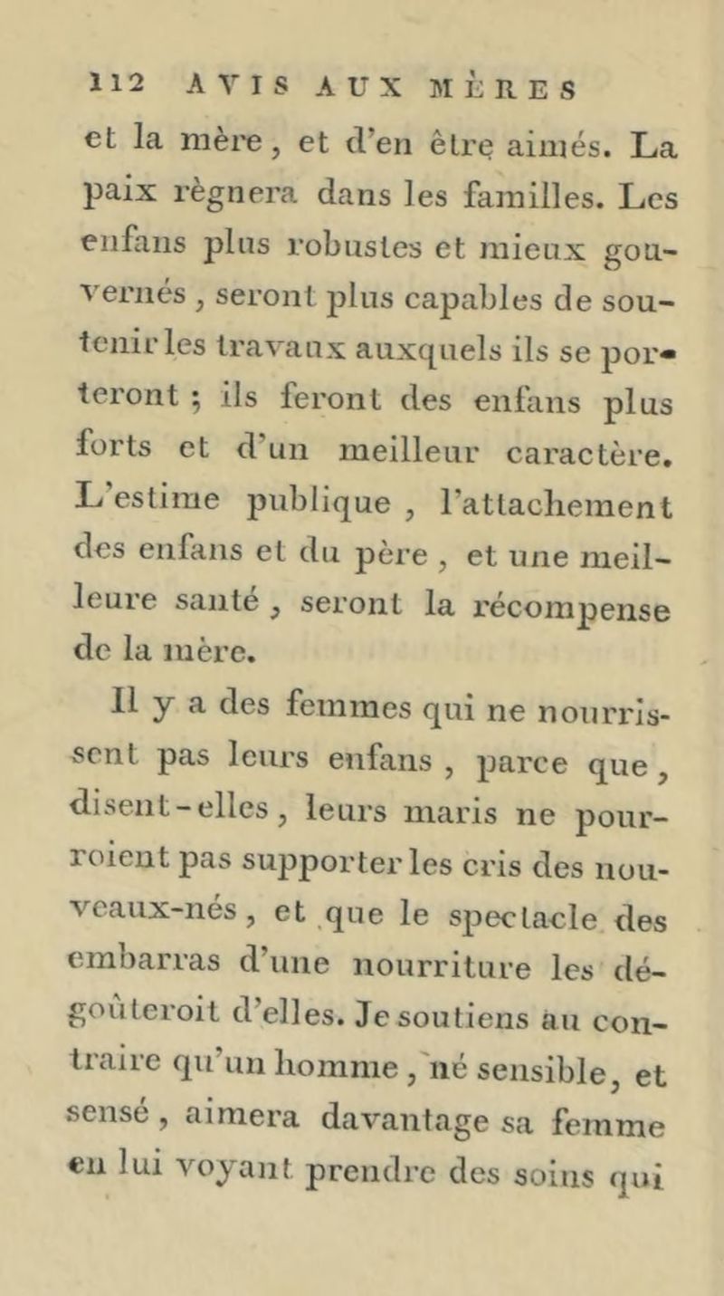et la mère, et d’en êlrt? aimés. La paix régnera dans les familles. Les enfans plus robustes et mieux gou- vernt's , seront plus capables de sou- tenir les travaux auxquels ils se por« teront ; ils feront des enfans plus forts et d’un meilleur caractère. L estime publique , rattachement des enfans et du père , et une meil- leure santé ^ seront la récompense de la mère. 11 y a des femmes qui ne nourris- sent pas leurs enfans , parce que, disent - elles, leurs maris ne pour- roient pas supporter les cris des nou- vcaux-nés, et que le spectacle des embarras d’une nourriture les dé- gouteroil d’elles. Je soutiens au con- traire qu’un homme ,'né sensible, et sensé, aimera davantage sa femme en lui voyant prendre des soins qui