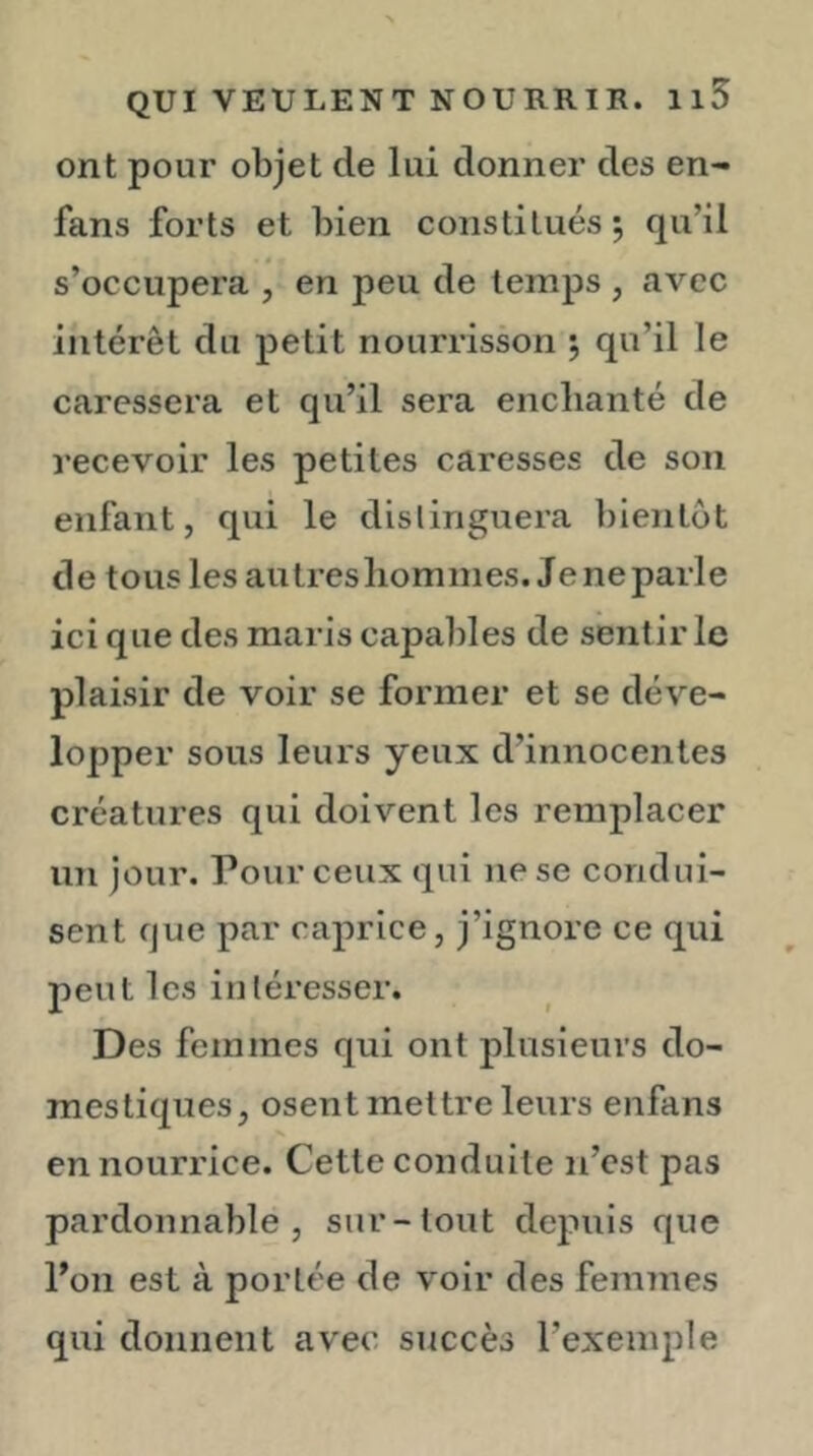 ont pour objet de lui donner des en- fans forts et bien constitués 5 qu’il s’occupera , en peu de temps , avec intérêt du petit nourrisson 5 qu’il le caressera et qu’il sera enchanté de recevoir les petites caresses de son enfant, qui le dislinguera bientôt de tous les autresliomines. Jeneparle ici que des maris capables de sentir le plaisir de voir se former et se déve- lopper sous leurs yeux d’innocentes créatures qui doivent les remplacer un jour. Pour ceux qui ne se condui- sent que par caprice, j’ignore ce qui peut les intéresser. Des femmes qui ont plusieurs do- mestiques, osent mettre leurs enfans en nourrice. Cette conduite n’est pas pardonnable, sur-tout depuis que Poil est à portée de voir des femmes qui donnent avec succès l’exemple