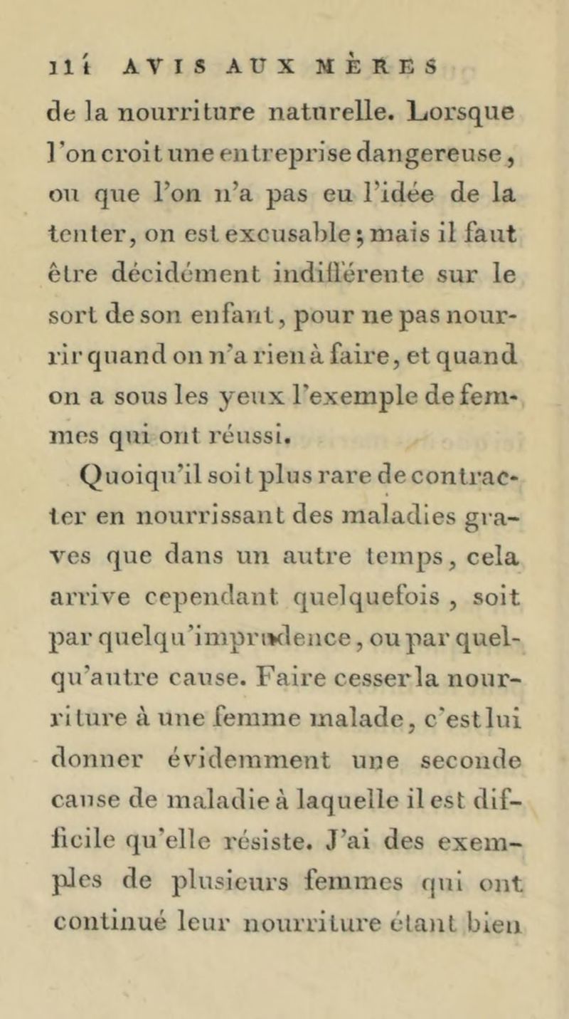 de la nourriture naturelle. Lorsque 1 ’on croit une entreprise dangereuse, ou que l’on n’a pas eu l’idée de la tenter, on est excusable ; mais il faut être décidément indilléreute sur le sort de son enfant, pour ne pas nour- rir quand on n’a rien à faire, et quand on a sous les yeux l’exemple de fem- mes qui ont réussi. Quoiqu’il soit plus rare de contrac- ter en nourrissant des maladies gra- ves que dans un autre temps, cela arrive cependant quelquefois , soit par quelqu’impriKlence, ou par quel- qu’autre cause. Faire cesserla nour- riture à une femme malade, c'est lui donner évidemment une seconde cause de maladie à laquelle il est dif- ficile qu’elle résiste. J’ai des exem- }iles de plusieurs femmes qui ont continué leur nourriture étant bien