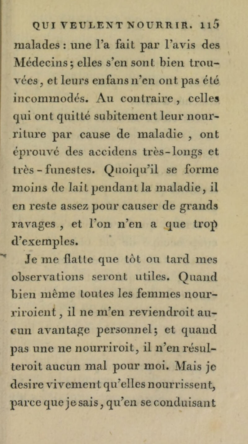 malades : une l’a fait par l’avis des Médecins; elles s’en sont bien trou- vées, et leurs enfansn’en ont pas été incommodés. Au contraire, celles ■» qui ont quitté subitement leur nour- riture par cause de maladie , ont éprouvé des accidens très-longs et très - funestes. Quoiqu’il se forme moins de lait pendant la maladie, il en reste assez pour causer de grands ravages , et l’on n’en a que trop d’exemples. Je me flatte que tôt ou tard mes observations seront utiles. Quand bien même toutes les femmes nour- ri roient , il ne m’en reviendroit au- cun avantage personnel; et quand pas une ne nourriroit, il n’en résul- leroit aucun mal pour moi. Mais je desire vivement qu’elles nourrissent, parce que jesais, qu’en se conduisant