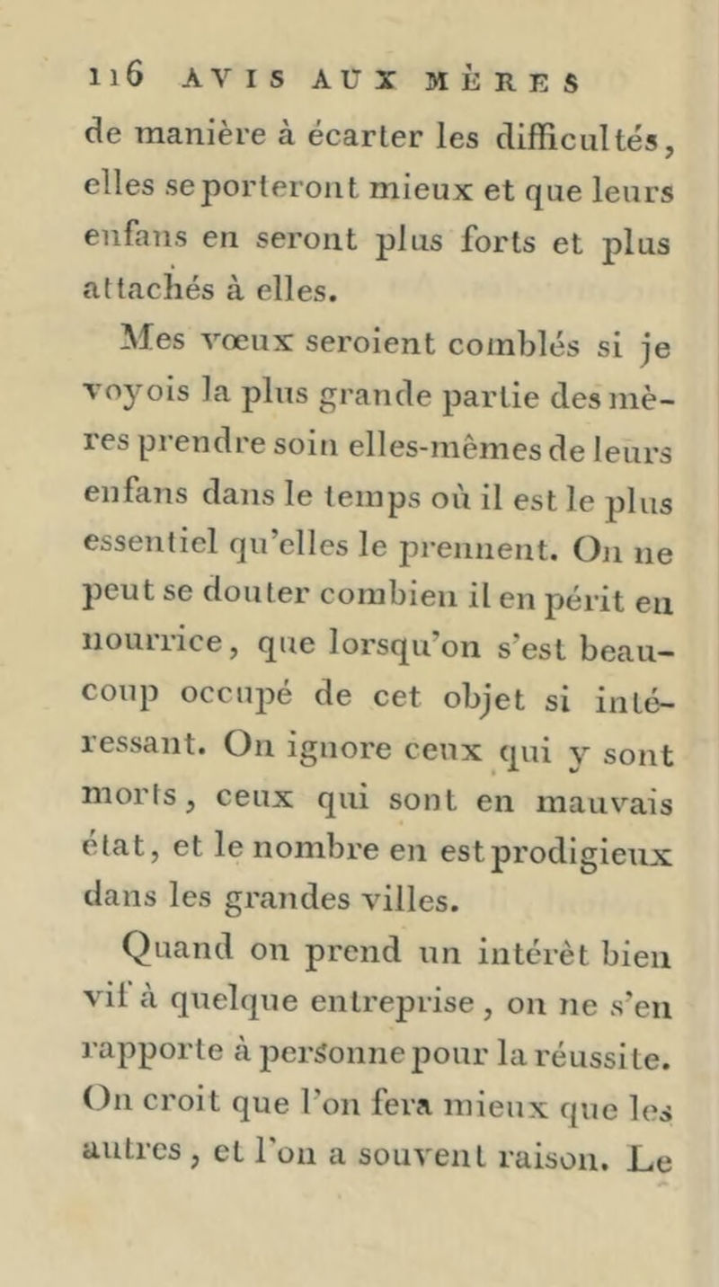 de manière à écarter les difficultés, elles se porteront mieux et que leurs enfans en seront plus forts et plus attachés à elles. Mes vœux seroient comblés si je voyois la plus grande partie des mê- les piendre soin elles-mêmes de leurs enfans dans le temps où il est le plus essentiel qu’elles le prennent. On ne peut se douter combien il en périt en nourrice, que lorsqu’on s’est beau- coup occujié de cet objet si inté- ressant. On ignore ceux qui y sont morts, ceux qui sont en mauvais état, et le nombre en estprodigieux dans les grandes villes. Quand on prend un intérêt bien vil à quelque entreprise , on ne s’en rapporte à personne pour la réussite. On croit que l’on fera mieux que les autres, et l'on a souvent raison. Le