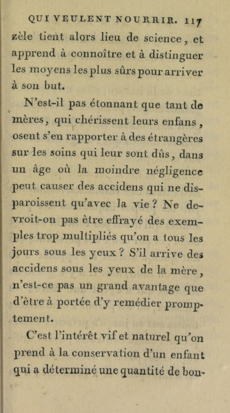 Kèle lient alors lieu de science, et apprend à connoître et à distinguer les moyens les plus surs pour arriver à son but. N’est-il pas étonnant que tant de mères, qui chérissent leurs enfans , osent s’en rapporter à des étrangères sur les soins qui leur sont dus, dans un âge ou la moindre négligence peut causer des accidens qui ne dis- paroissent qu’avec la vie ? Ne de- vroit-on pas être effrayé des exem- ples trop multipliés qu’on a tous les jours sous les yeux ? S’il arrive des accidens sous les yeux de la mère n’esl-ce pas un grand avantage que d’être à portée d’y remédier promp- tement. C’est l’intérêt vif et naturel qu’on prend à la conservation d’un enfant qui a déterminé une quantité de bom