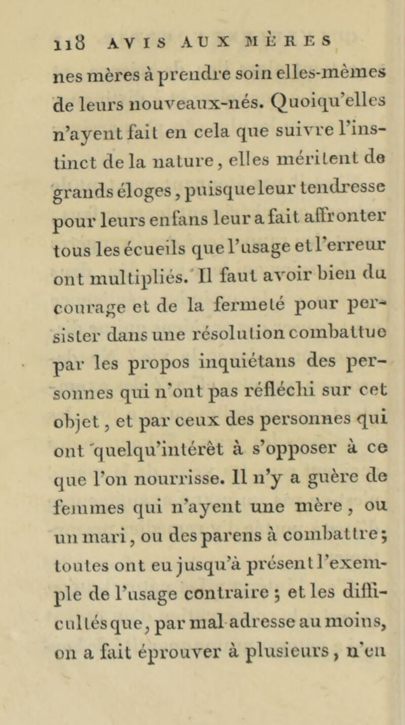 nés mères à Yjreiidre soin elles-inèines de leurs nouveaux-iiés. Quoiqu’elles n’ayentfait en cela que suivre 1 ins- tinct de la nature, elles méritent de grands éloges, puisque leur tendresse pour leurs enfans leur a fait affronter tous les écueils que l’usage etl erreur ont multipliés.* Il faut avoir bien du courage et de la fermeté pour per- sister dans une résolution combattue par les propos inquiétans des per- sonnes qui n'ont pas réfléclii sur cet objet, et par ceux des personnes qui ont 'quelqu’intérèt à s’opposer à ce que l’on nouriâsse. 11 n’y a guère de femmes qui n’ayent une mère, ou un mari, ou desparens à combattre; toutes ont eu jusqu’à pi'ésent l’exem- ple de l’usage contraire ; et les diffi- cullésque, par maladresse au moins, on a fait éprouver à plusieurs, u'eii