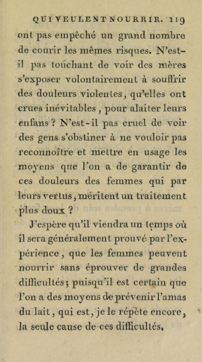 oui pas empêché im grand nombre de courir les memes risques. N’est- il pas toiîcliant de voir des mères s’exposer volontairemenl à soufl’rir des douleurs violentes, qu’elles ont crues inévitables , pour alaiter leurs enfans ? N’est-il pas cruel de voir des gens s’obstiner à ne voidoir pas reconnoîfre et mettre en usage les moyens que l’on a de garantir de ces douleurs des femmes qui par leurs A^ertus, méritent un traitement plus doux ? J’espère qu’il viendra un temps où il sera généralement prouvé par l’ex- périence , que les femmes peuvent nourrir sans éprouver de grandes dillicultés; puisqu’il est certain que l’on a des moyens de prévenir l’amas du lait, qui est, je le répùte encore, la seule cause de ces dilïicultés,
