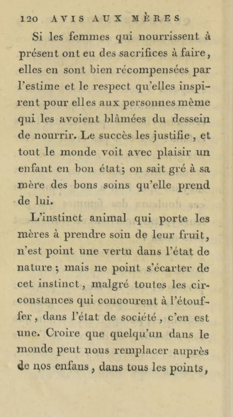 Si les femmes qui nourrissent à présent ont eu des sacrifices à faire, elles en sont bien récompensées par l’estime et le respect qu’elles inspi- rent pour elles aux personnes même qui les avoient blâmées du dessein de nourrir. Le succès les justifie , et tout le monde voit avec plaisir un enfant en bon état; on sait gré à sa mère des bons soins qu’elle prend de lui. L’instinct animal qui porte les mères à prendre soin de leur fruit, n’est point une vertu dans l’état de nature ^ mais ne point s’écarter de cet instinct, malgré toutes les cir- constances qui concourent à l’étouf- fer , dans l’état de société, c’en est une. Croire que quelqu’un dans le monde peut nous remplacer auprès de nos eiilaus , dans tous les points.