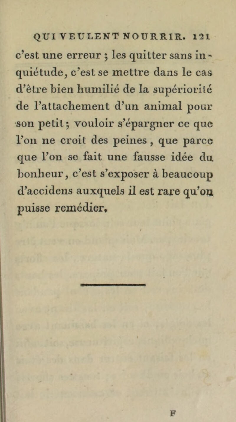 c’est une erreur ; les quitter sans in- quiétude, c’est se mettre dans le cas d’être bien humilié de la supériorité de l’attachement d’un animal pour son petit 5 vouloir s’épargner ce que l’on ne croit des peines, que parce que l’on se fait une fausse idée du bonheur, c’est s’exposer à beaucoup d’accidens auxquels il est rare qu’on puisse remédier» F