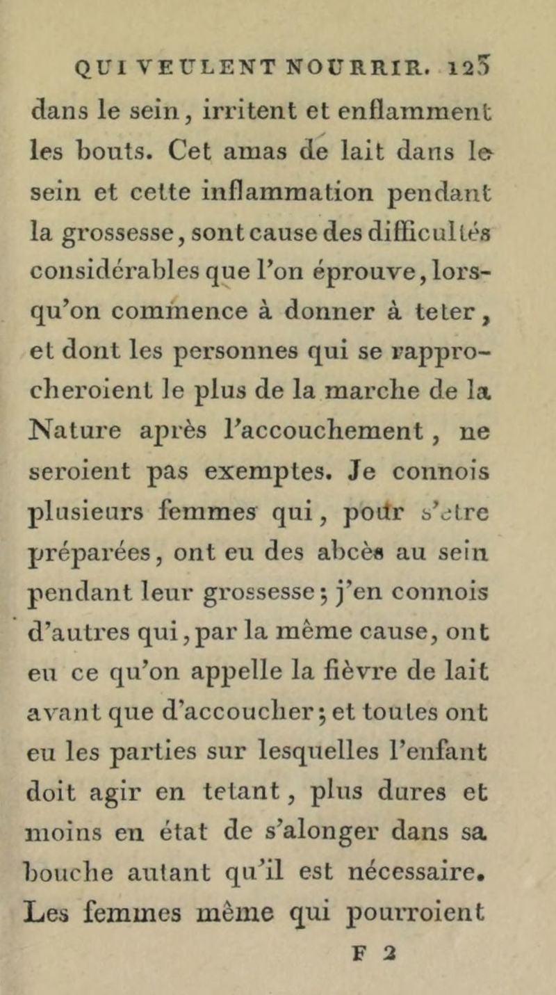 dans le sein, irritent et enflamment les bouts. Cet amas de lait dans le sein et celte inflammation pendant la grossesse, sont cause des difficultés considérables que l’on éprouve, lors- qu’on commence à donner à te ter, et dont les personnes qui se i^appro- cheroient le plus de la marche de la Nature après l’accouchement, ne seroient pas exemptes. Je connois plusieurs femmes qui, poiîr s’etre préparées, ont eu des abcès au sein pendant leur grossesse 5 j’en connois d’autres qui,par la même cause, ont eu ce qu’on appelle la fièvre de lait avant que d’accoucher ; et toutes ont eu les parties sur lesquelles l’enfant doit agir en tétant, plus dures et moins en état de s’alonger dans sa bouche autant qu’il est nécessaire. Les femmes même q^ui pouiToient