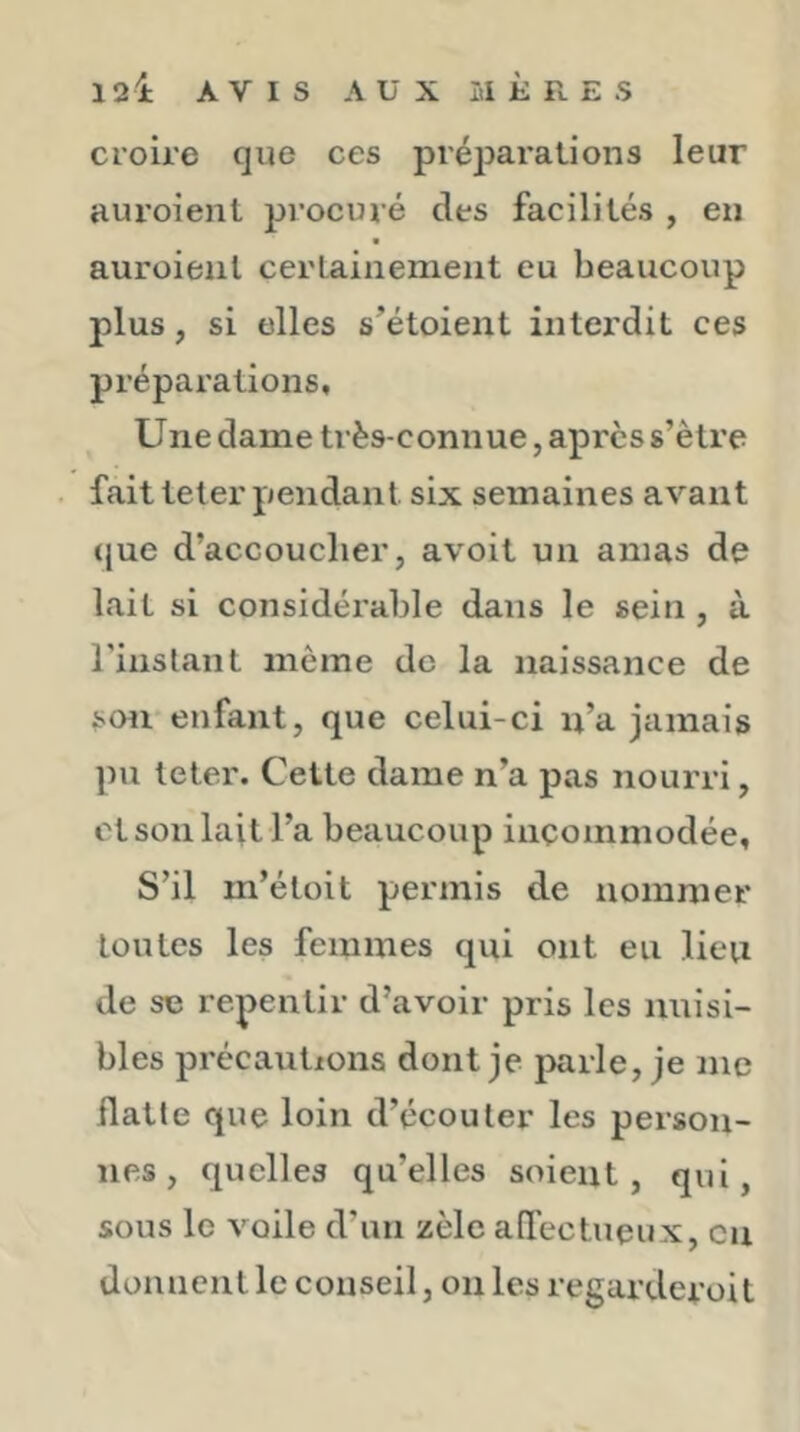 croire que ces préparations leur auroient procuré des facilités , en auroieiil certainement eu beaucoup plus, si elles s’étoient interdit ces préparations. Une dame très-connue, apres s’ètre fait teter pendant six semaines avant (jue d’accoucher, avoit un amas de lait si considérable dans le sein , à rinslant même de la naissance de soii enfant, que celui-ci n’a jamais pu teter. Cette dame n’a pas nourri, et son lait l’a beaucoup incommodée. S’il m’étoit permis de nommer toutes les femmes qui ont eu lieu de se repentir d’avoir pris les nuisi- bles précautions dont je parle, je me flatte que loin d’écouler les person- nes , quelles qu’elles soient, qui, sous le voile d’un zèle alTectueux, en donnent le conseil, on les regarderoit